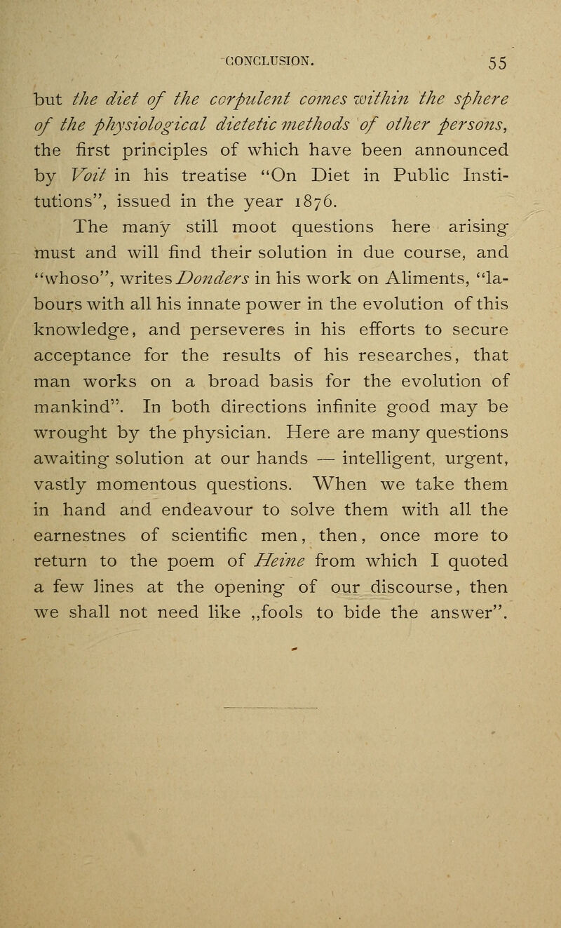 but the diet of the corpulent comes zmthin the sphere of the physiological dietetic methods of other persons, the first principles of which have been announced by Voit in his treatise On Diet in Pubhc Insti- tutions, issued in the year 1876. The many still moot questions here arising must and will find their solution in due course, and whoso, writes D072ders in his work on Aliments, la- bours with all his innate power in the evolution of this knowledge, and perseveres in his efforts to secure acceptance for the results of his researches, that man works on a broad basis for the evolution of mankind. In both directions infinite good may be wrought by the physician. Here are many questions awaiting solution at our hands — intelligent, urgent, vastly momentous questions. When we take them in hand and endeavour to solve them with all the earnestnes of scientific men, then, once more to return to the poem of Heine from which I quoted a few ]ines at the opening of our discourse, then we shall not need like ,,fools to bide the answer.