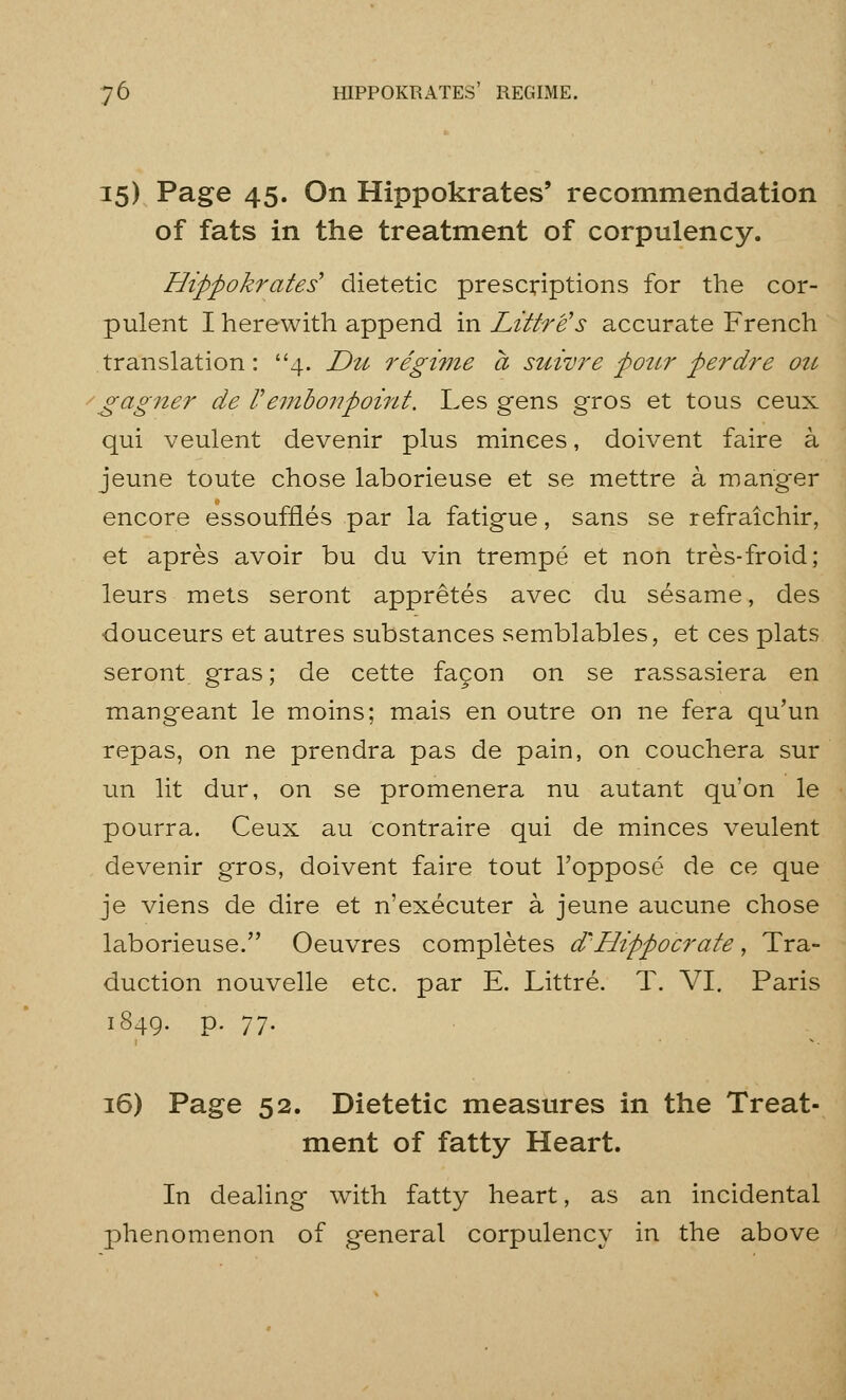 15) Page 45. On Hippokrates' recommendation of fats in the treatment of corpulency. Hippokrates' dietetic prescriptions for the cor- pulent I herewith append in Littre's accurate French translation: 4. Du regime a suivre pour perdre oti '^agner de Vembonpoint. Les gens gros et tous ceux qui veulent devenir plus minces, doivent faire a jeune toute chose laborieuse et se mettre a manger encore essouffles par la fatigue, sans se refraichir, et apres avoir bu du vin trempe et non tres-froid; leurs mets seront appretes avec du sesame, des douceurs et autres substances semblables, et ces plats seront gras; de cette fagon on se rassasiera en mangeant le moins; mais en outre on ne fera qu'un repas, on ne prendra pas de pain, on couchera sur un lit dur, on se promenera nu autant qu'on le pourra. Ceux au contraire qui de minces veulent devenir gros, doivent faire tout Topposc de ce que je viens de dire et n'executer a jeune aucune chose laborieuse. Oeuvres completes d^Hippocrate, Tra- duction nouvelle etc. par E. Littre. T. VI. Paris 1849. p. 77. 16) Page 52. Dietetic measures in the Treat- ment of fatty Heart. In dealing with fatty heart, as an incidental phenomenon of general corpulency in the above