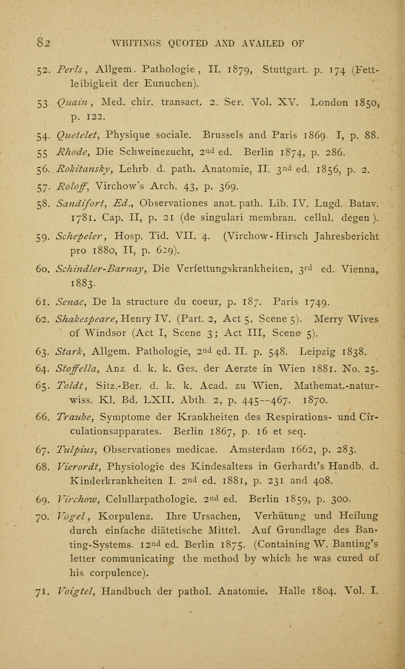 52. Perls, Allgem. Patliologie , II. 1879, Stuttgart, p, 174 (Fett- le ibigkeit der Eunuchen). 53. Qiiain , Med. cliir. transact. 2. Ser. Vol. XV. London 1850, p. 122. 54. Quetelet, Physique sociale. Brussels and Paris 1869. I, p. 88. 55 Rhode, Die Schweinezuclit, 2nd ed. Berlin 1874, p. 286. 56. Rokitansky, Lehrb. d. path. Anatomie, II. 3nd ed. 1856, p. 2. 57. Roloff^ Virchow's Arch. 43, p. 369. 58. Sandifort, Ed., Observationes anat. path. Lib. IV. Lugd. Batav. 1781. Cap. II, p. 21 (de singular! membran. cellul, degen ). 59. Schepeler, Hosp. Tid. VII. 4. (Virchow-Hirsch Jahresbericht pro 1880, IT, p. 629). 60. Schindler-Barnay, Die Verfettungskrankheiten, 3rd ed. Vienna, 1883. 61. Senac, De la structure du coeur, p. 187. Paris 1749. 62. Shakespea7'e, Henry IV. (Part. 2, Act 5, Scene 5). Merry Wives of Windsor (Act I, Scene 3 ; Act III, Scene 5). 6^). Stark, Allgem. Pathologie, 2nd ed. II. p. 548. Leipzig 1838. 64. Stoffella, Anz d. k. k, Ges. der Aerzte in Wien 1881. No. 25. 65. Toldt, Sitz.-Ber. d. k. k. Acad, zu Wien. Mathemat.-natur- wiss. Kl. Bd. LXII. Abth. 2, p. 445--467. 1870. 66. Trauhe, Symptome der Krankheiten des Respirations- und Cir- culationsapparates. Berlin 1867^ p. 16 et seq. 67. Tul;pius, Observationes medicae. Amsterdam 1662, p. 283. 68. Vierordt, Physiologie des Kindesalters in Gerhardt's Handb. d. Kinderkrankheiten I. 2nd ed. 1881, p. 231 and 408. 69. Virchow, Celullarpathologie. 2nd ed. Berlin 1859, p. 300. 70. Vogel, Korpulenz. Ihre Ursachen, Verhiitung und Heilung durch einfache diiitetische Mittel. Auf Grundlage des Ban- ting-Systems. 12nd ed. Berlin 1875. (Containing W. Banting's letter communicating the method by which he was cured of his corpulence). 71. Voigtel, Handbuch der pathol. Anatomie. Halle 1804. Vol. I.