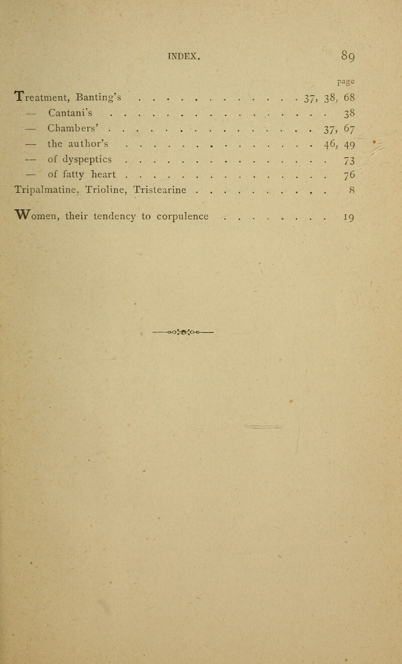 page Treatment, Banting's 37, 38, 68 — Cantani's 38 — Chambers' ; 37, 67 — the author's 46, 49 — of dyspeptics 73 — of fatty heart 76 Tripahnatine, Trioline, Tristearine 8 \Vomen, their tendency to corpulence 19