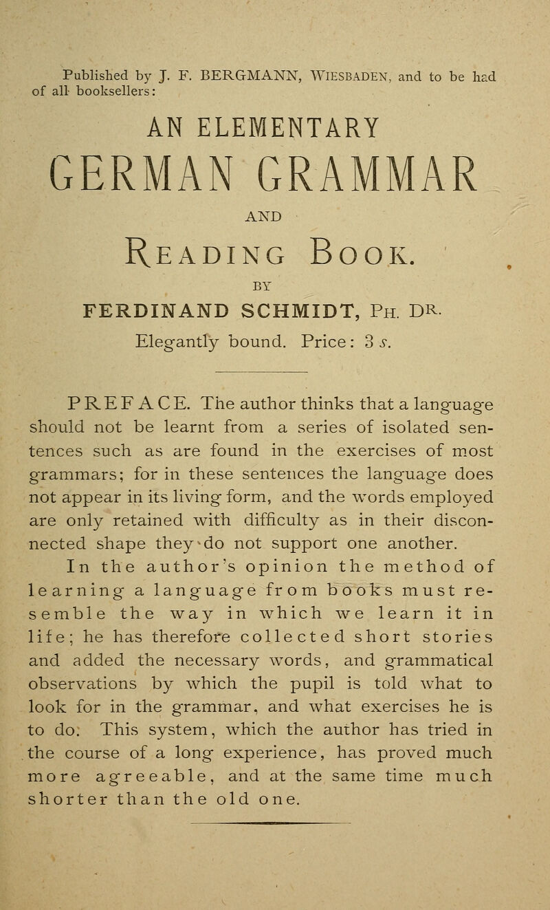 Published by J. F. BERGMANN, WIESBADEN, and to be had of all booksellers: AN ELEMENTARY GERMAN GRAMMAR AND Reading Book. BY FERDINAND SCHMIDT, Ph DR Elegantly bound. Price : 3 s. PREFACE. The author thinks that a language should not be learnt from a series of isolated sen- tences such as are found in the exercises of most gTammars; for in these sentences the language does not appear in its living form, and the words employed are only retained with difficulty as in their discon- nected shape they-do not support one another. In the author's opinion the method of learning a language from books must re- semble the way in which we learn it in life; he has therefore collected short stories and added the necessary words, and grammatical observations by which the pupil is told what to look for in the grammar, and what exercises he is to do. This system, which the author has tried in the course of a long experience, has proved much more agreeable, and at the same time much shorter than the old one.