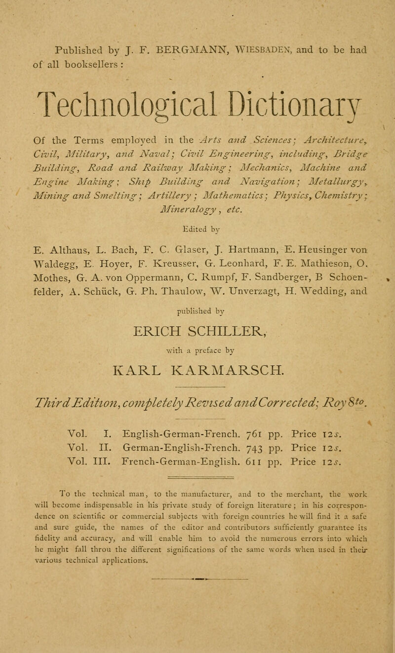 Published by J. F. BERG:MANN, AVIESBADEX, and to be had of all boolisellers : Technological Dictionary Gf the Terms employed in the Arts and Sciences; Architecture^ Civil, Military, and Naval] Civil Engineering, including. Bridge Building, Road and Railway Making; Mechanics, Machine and Engine Making; Ship Building and Navigation; Metallurgyy Mining and Smelting; Artillery; Mathematics; Physics^ Chemistry; Mineralogy, etc. Edited by E. Althaus, L. Bach, F. C. Glaser, J. Hartmann, E. Heusinger von Waldegg, E. Hoyer, F. Kreusser, G. Leonhard, F. E. Mathieson, O. Mothes, G. A. von Oppermann, C. Rumpf, F. Sandberger, B Schoen- felder, A. Schiick, G. Ph. Thaulow, AV. Unverzagt, H. Wedding, and published by ERICH SCHILLER, with A preface by KARL KARMARSCH Third Edition, completely Revised andCorrededi RoySt(- Vol. I. English-German-French, 761 pp. Price \is. Vol. II. German-English-French. 743 pp. Price 12^. Vol. III. French-German-English. 611 pp. Price 12^. To the technical man, to the manufacturer, and to the merchant, the work will become indispensable in his private study of foreign literature ; in his coi;respon- dence on scientific or commercial subjects with foreign countries he will find it a safe and sure guide, the names of the editor and contributors sufficiently gttarantee its fidelity and accuracy, and will enable him to avoid the numerous errors into which he might fall throu the different significations of the same words when used in their various technical applications.
