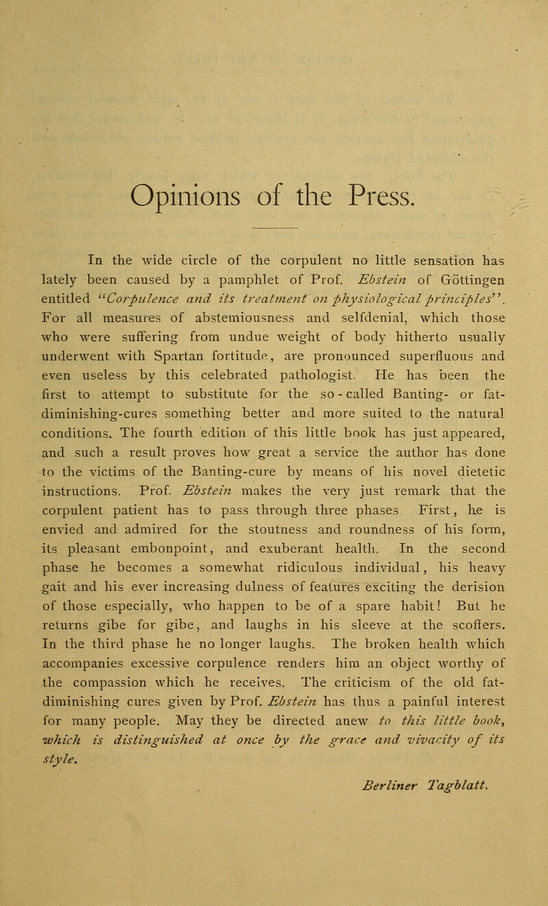 Opinions of the Press. In the wide circle of the corpulent no little sensation has lately been caused by a pamphlet of Prof. Ebstein of Gottingen entitled ^^Corpulence and its treatmetit on physiological principles^ \ For all measures of abstemiousness and selfdenial, which those who were suffering from undue weight of body hitherto usually underwent with Spartan fortitude, are pronounced superfluous and even useless by this celebrated pathologist. He has been the first to attempt to substitute for the so - called Banting- or fat- diminishing-cures something better and more suited to the natural conditions. The fourth edition of this little book has just appeared, and such a result proves how great a service the author has done to the victims of the Banting-cure by means of his novel dietetic instructions. Prof. Ebsteift makes the very just remark that the corpulent patient has to pass through three phases First, lie is envied and admired for the stoutness and roundness of his form, its pleasant embonpoint, and exuberant health. In the second phase he becomes a somewhat ridiculous individual, his heavy gait and his ever increasing dulness of features exciting the derision of those especially, who happen to be of a spare habit! But he returns gibe for gibe, and laughs in his sleeve at the scoffers. In the third phase he no longer laughs. The broken health which accompanies excessive corpulence renders him an object worthy of the compassion which he receives. The criticism of the old fat- diminishing cures given by Prof. Ebsteijt has thus a painful interest for many people. May they be directed anew to this little book, •which is distinguished at 07ice by the grace a7id vivacity of its style. Berliner Tagblatt.
