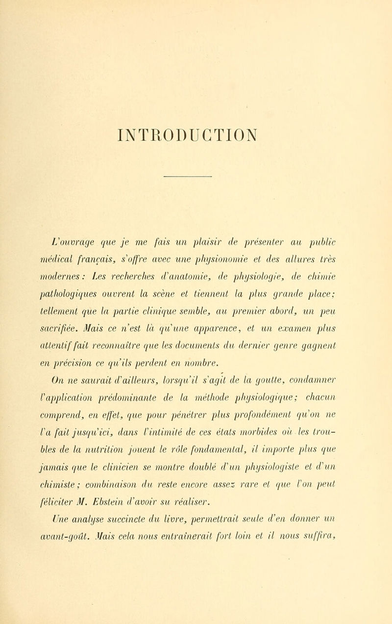 INTRODUCTION L'ouvrage que je me fais un plaisir de présenter au public médical français, s'offre avec une physionomie et des allures très modernes : Les recherches d'anatomie, de physiologie, de chimie pathologiques ouvrent la scène et tiennent la plus grande place; tellement que la partie clinique semble, au premier abord, un peu sacrifiée. Mais ce n'est là qu'une apparence, et un examen plus attentif fait reconnaître que les documents du dernier genre gagnent en précision ce qu'ils perdent en nombre. On ne saurait d'ailleurs, lorsqu'il s'agit de la goutte, condamner l'application prédominante de la méthode physiologique; chacun comprend, en effet, que pour pénétrer plus profondément qu'on ne l'a fait jusqu'ici, dans l'intimité de ces états morbides oit les trou- bles de la nutrition jouent le rôle fondamental, il importe plus que jamais que le clinicien se montre doublé d'un physiologiste et d'un chimiste ; combinaison du reste encore assez rare et que l'on peut féliciter M. Ebstein d'avoir su réaliser. Une analyse succincte du livre, permettrait seule d'en donner un avant-goût. Mais cela nous entraînerait fort loin et il nous suffira.