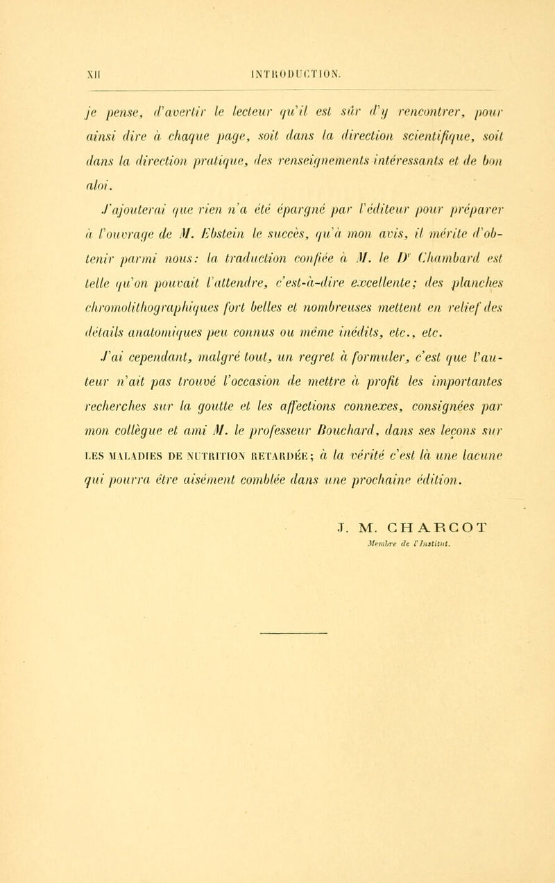 je pense, d'avertir le lecteur qu'il est sur d'y rencontrer, pour ainsi dire à chaque page, soit dans la direction scientifique, soit dans la direction pratique, des renseignements intéressants et de bon aloi. J'ajouterai que rien n'a été épargné par l'éditeur pour préparer a l'ouvrage de M. Ebstein le succès, qu'à mon avis, il mérite d'ob- tenir parmi nous: la traduction confiée à M. le D' Chambard est telle qu'on pouvait l'attendre, c'est-à-dire excellente; des planches chromolithographiques fort belles et nombreuses mettent en relief des détails anatomiques peu connus ou même inédits, etc., etc. .l'ai cependant, malgré tout, un regret à formuler, c'est que l'au- teur n'ait pas trouvé l'occasion de mettre à profit les importantes recherches sur la goutte et les affections connexes, consignées par mon collègue et ami M. le professeur Bouchard, dans ses leçons sur LES MALADIES DE NUTRITION RETARDÉE; à la vérité c'est là WIC luCUnc qui pourra être aisément comblée dans une prochaine édition. J. M. GH ARGOT Mem'bre de l'Institut.