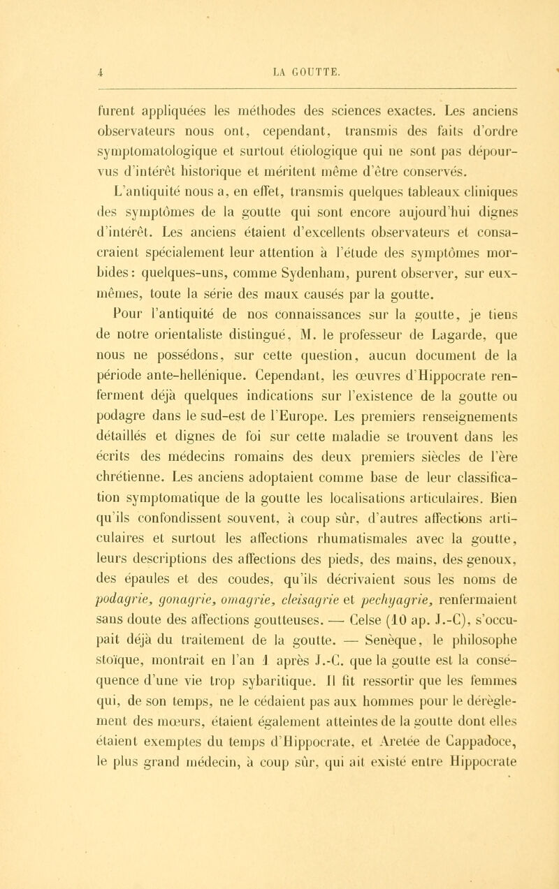 furent ajDpliquées les méthodes des sciences exactes. Les anciens observateurs nous ont, cependant, transmis des faits d'ordre symptomatologique et surtout étiologique qui ne sont pas dépour- vus d'intérêt historique et méritent même d'être conservés. L'antiquité nous a, en effet, transmis quelques tableaux cliniques des symptômes de la goutte qui sont encore aujourd'hui dignes d'intérêt. Les anciens étaient d'excellents observateurs et consa- craient spécialement leur attention à l'étude des symptômes mor- bides: quelques-uns, comme Sydenham, purent observer, sur eux- mêmes, toute la série des maux causés par la goutte. Pour l'antiquité de nos Connaissances sur la goutte, je tiens de notre orientaliste distingué, M. le professeur de Lagarde, que nous ne possédons, sur cette question, aucun document de la période ante-hellénique. Cependant, les œuvres d'Hippocrate ren- ferment déjà quelques indications sur l'existence de la goutte ou podagre dans le sud-est de l'Europe. Les premiers renseignements détaillés et dignes de foi sur cette maladie se trouvent dans les écrits des médecins romains des deux premiers siècles de l'ère chrétienne. Les anciens adoptaient comme base de leur classifica- tion symptomatique de la goutte les localisations articulaires. Bien qu'ils confondissent souvent, à coup sûr, d'autres affectwns arti- culaires et surtout les affections rhumatismales avec la goutte, leurs descriptions des affections des pieds, des mains, des genoux, des épaules et des coudes, qu'ils décrivaient sous les noms de podagrie, gonagrie, omagrie, cleisagrie et pechyagrie, renfermaient sans doute des affections goutteuses. — Celse (10 ap. J.-C), s'occu- pait déjà du traitement de la goutte. — Senèque, le philosophe stoïque, montrait en l'an 1 après J.-C. que la goutte est la consé- quence d'une vie trop sybaritique. Jl fit ressortir que les femmes qui, de son temps, ne le cédaient pas aux hommes pour le dérègle- ment des mœurs, étaient également atteintes de la goutte dont elles étaient exemptes du temps d'Hippocrate, et Aretée de Cappadoce, le plus grand niédecin, à coup sûr, qui ait existé entre Hippocrate