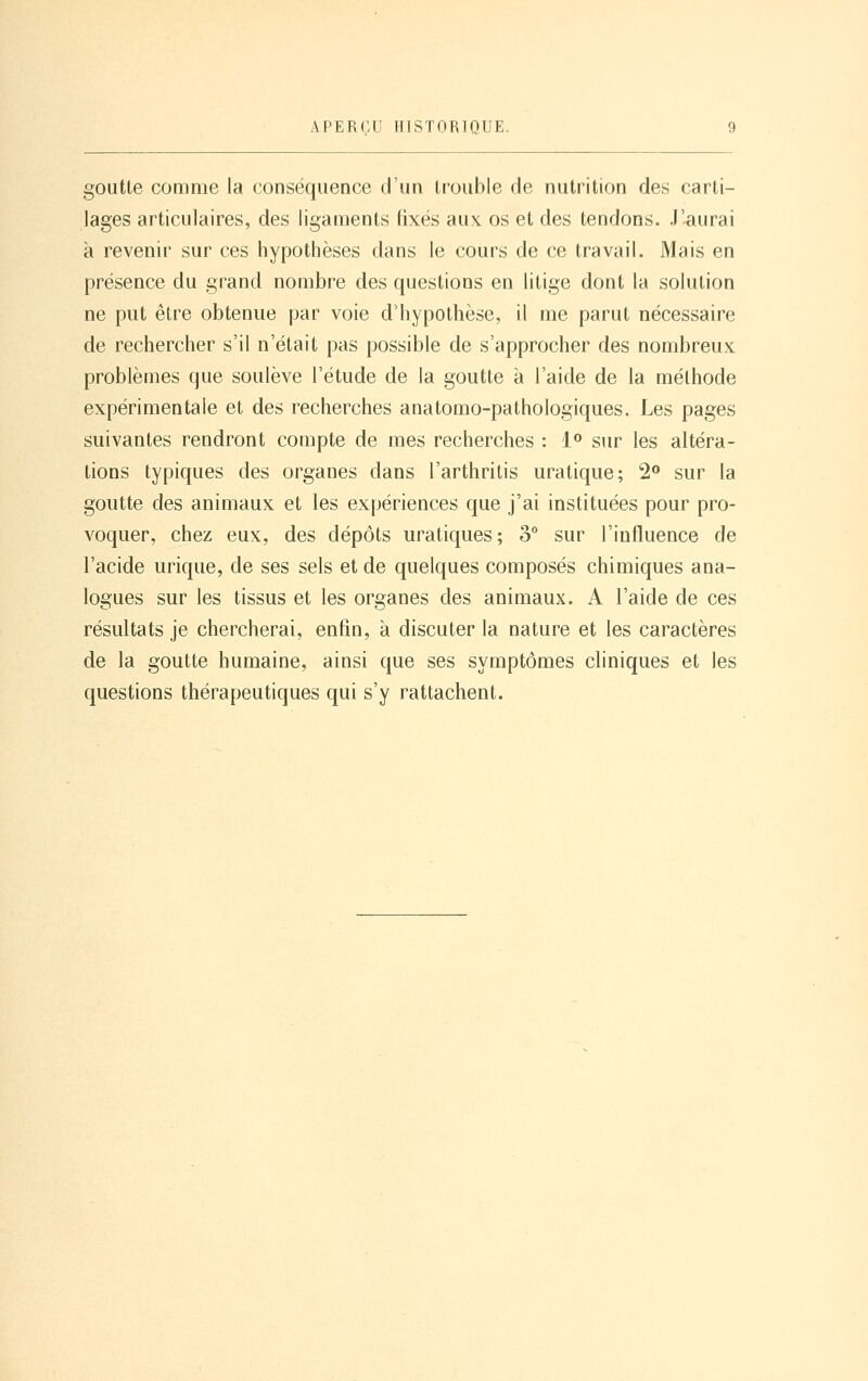 goutte comme la conséquence d'un trouble de nutrition des carti- lages articulaires, des ligaments fixés au\ os et des tendons. J'aurai à revenir sur ces hypothèses dans le cours de ce travail. Mais en présence du grand nombre des questions en litige dont la solution ne put être obtenue par voie d'hypothèse, il me parut nécessaire de rechercher s'il n'était pas possible de s'approcher des nombreux problèmes que soulève l'étude de la goutte à l'aide de la méthode expérimentale et des recherches anatomo-pathologiques. Les pages suivantes rendront compte de mes recherches : i^ sur les altéra- tions typiques des organes dans l'arthritis uratique; 2^ sur la goutte des animaux et les expériences que j'ai instituées pour pro- voquer, chez eux, des dépôts uratiques; 3° sur l'influence de l'acide urique, de ses sels et de quelques composés chimiques ana- logues sur les tissus et les organes des animaux. A l'aide de ces résultats je chercherai, enfin, à discuter la nature et les caractères de la goutte humaine, ainsi que ses symptômes cliniques et les questions thérapeutiques qui s'y rattachent.