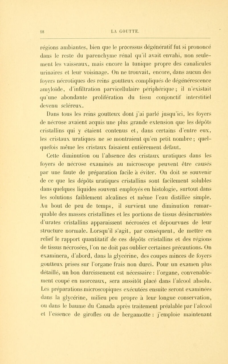 régions ambiantes, bien que le processus dégénératif fut si prononcé dans le reste du parenchyme rénal qu'il avait envahi, non seule- ment les vaisseaux, mais encore la tunique propre des canalicules urinaires et leur voisinage. On ne trouvait, encore, dans aucun des foyers nécrotiques des reins goutteux compliqués de dégénérescence amyloïde, d'infiltration parvicellulaire périphérique; il n'existait qu'une abondante prolifération du tissu conjonctif interstitiel devenu scléreux. Dans tous les reins goutteux dont j'ai parlé jusqu'ici, les foyers de nécrose avaient acquis une plus grande extension que les dépôts cristallins qui y étaient contenus et, dans certains d'entre eux, les cristaux uratiques ne se montraient qu'en petit nombre ; quel- quefois même les cristaux faisaient entièrement défaut. Cette diminution ou l'absence des cristaux uratiques dans les foyers de nécrose examinés au microscope peuvent être causés par une faute de préparation facile à éviter. On doit se souvenir de ce que les dépôts uratiques cristallins sont facilement solubles dans quelques liquides souvent employés en histologie, surtout dans les solutions faiblement alcalines et même l'eau distillée simple. Au bout de peu de temps, il survient une diminution remar- quable des masses cristallines et les portions de tissus désincrustées d'urates cristallins apparaissent nécrosées et dépourvues de leur structure normale. Lorsqu'il s'agit, par conséquent, de mettre en relief le rapport quantitatif de ces dépôts cristallins et des régions de tissus nécrosées, l'on ne doit pas oublier certaines précautions. On examinera, d'abord, dans la glycérine, des coupes minces de foyers goutteux prises sur l'organe frais non durci. Pour un examen plus détaillé, un bon durcissement est nécessaire : l'organe, convenable- ment coupé en morceaux, sera aussitôt placé dans l'alcool absolu. Les préparations microscopiques exécutées ensuite seront examinées dans la glycérine, milieu peu propre à leur longue conservation, ou dans le baume du Canada après traitement préalable par l'alcool et l'essence de girofles ou de bergamotte : j'emploie maintenant