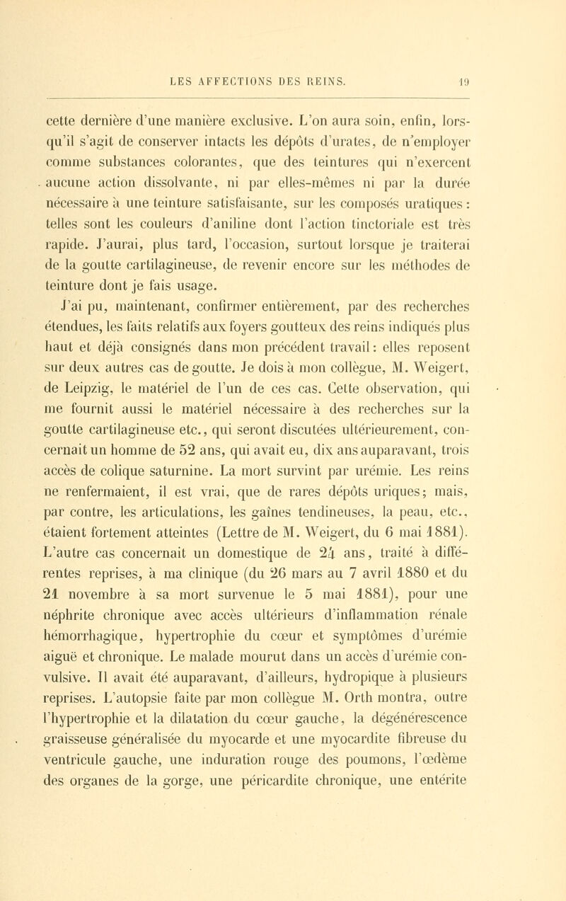 cette dernière d'une manière exclusive. L'on aura soin, enfin, lors- qu'il s'agit de conserver intacts les dépôts d'urates, de n'employer comme substances colorantes, que des teintures qui n'exercent aucune action dissolvante, ni par elles-mêmes ni par la durée nécessaire à une teinture satisfaisante, sur les composés uratiques : telles sont les couleurs d'aniline dont l'action tinctoriale est très rapide. J'aurai, plus tard, l'occasion, surtout lorsque je traiterai de la goutte cartilagineuse, de revenir encore sur les méthodes de teinture dont je fais usage. J'ai pu, maintenant, confirmer entièrement, par des recherclies étendues, les faits relatifs aux foyers goutteux des reins indiqués plus haut et déjà consignés dans mon précédent travail : elles reposent sur deux autres cas dégoutte. Je dois à mon collègue, M. Weigert, de Leipzig, le matériel de l'un de ces cas. Cette observation, qui me fournit aussi le matériel nécessaire à des recherches sur la goutte cartilagineuse etc., qui seront discutées ultérieurement, con- cernait un homme de 52 ans, qui avait eu, dix ans auparavant, trois accès de colique saturnine. La mort survint par urémie. Les reins ne renfermaient, il est vrai, que de rares dépôts uriques; mais, par contre, les articulations, les gaines tendineuses, la peau, etc., étaient fortement atteintes (Lettre de M. Weigert, du 6 mai 4 881). L'autre cas concernait un domestique de 24 ans, traité à diffé- rentes reprises, à ma chnique (du 26 mars au 7 avril 1880 et du 21 novembre à sa mort survenue le 5 mai 1881), pour une néphrite chronique avec accès ultérieurs d'inflammation rénale hémorrhagique, hypertrophie du cœur et symptômes d'urémie aiguë et chronique. Le malade mourut dans un accès d'urémie con- vulsive. Il avait été auparavant, d'ailleurs, hydropique à plusieurs reprises. L'autopsie faite par mon collègue M. Orth montra, outre l'hypertrophie et la dilatation du cœur gauche, la dégénérescence graisseuse généralisée du myocarde et une myocardite fibreuse du ventricule gauche, une induration rouge des poumons, l'œdème des organes de la gorge, une péricardite chronique, une entérite