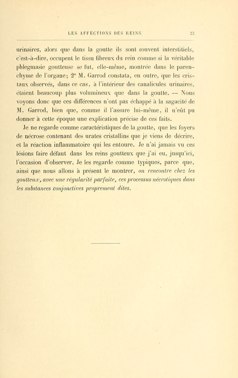 urinaires, alors que dans la goutte ils sont souvent interstitiels, c'est-à-dire, occupent le tissu fibreux du rein comme si la véritable phlegmasie goutteuse se fut, elle-même, montrée dans le paren- chyme de l'organe; 2° M. Garrod constata, en outre, que les cris- taux observés, dans ce cas, à l'intérieur des canalicules urinaires, étaient beaucoup plus volumineux que dans la goutte. — Nous voyons donc que ces différences n'ont pas échappé à la sagacité de M. Garrod, bien que, comme il l'assure lui-même, il n'eût pu donner à cette époque une explication précise de ces faits. Je ne regarde comme caractéristiques de la goutte, que les foyers de nécrose contenant des urates cristallins que je viens de décrire, et la réaction inflammatoire qui les entoure. Je n'ai jamais vu ces lésions faire défaut dans les reins goutteux que j'ai eu, jusqu'ici, l'occasion d'observer. Je les regarde comme typiques, parce que, ainsi que nous allons à présent le montrer, on rencontre chez les goutteux^ avec une régularité parfaite, ces processus nécrotiques dans les substances conjonctives proprement dites.