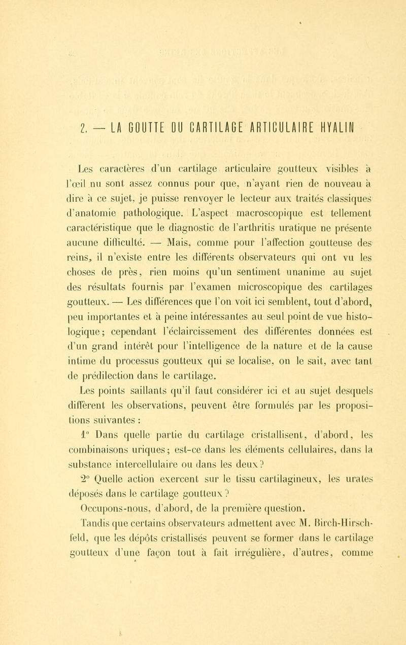 2.-LA GOUTTE OU CARTILAGE ARTICULAIRE HYALIW Les caractères d'un cartilage articulaire goutteux visibles à l'œil nu sont assez connus pour que, n'ayant rien de nouveau à dire à ce sujet, je puisse renvoyer le lecteur aux traités classiques d'anatomie pathologique. L'aspect macroscopique est tellement caractéristique que le diagnostic de l'arthritis uratique ne présente aucune difficulté. — Mais, comme pour l'affection goutteuse des reins, il n'existe entre les diff'érents observateurs qui ont vu les choses de près, rien moins qu'un sentiment unanime au sujet des résultats fournis par l'examen microscopique des cartilages goutteux. — Les différences que l'on voit ici semblent, tout d'abord, peu importantes et à peine intéressantes au seul point de vue histo- logique; cependant l'éclaircissement des différentes données est d'un grand intérêt pour l'intelligence de la nature et de la cause intime du processus goutteux qui se localise, on le sait, avec tant de prédilection dans le cartilage. Les points saillants qu'il faut considérer ici et au sujet desquels diffèrent les observations, peuvent être formulés par les proposi- tions suivantes : i Dans quelle partie du cartilage cristallisent, d'abord, les combinaisons uriques ; est-ce dans les éléments cellulaires, dans la substance intercellulaire ou dans les deux? 2° Quelle action exercent sur le tissu cartilagineux, les urales déposés dans le cartilage goutteux ? Occupons-nous, d'abord, de la première question. Tandis que certains observateurs admettent avec M. Birch-Hirsch- feld, que les dépôts cristallisés peuvent se former dans le cartilage goutteux d'une façon tout à fait irrégulière, d'autres, comme