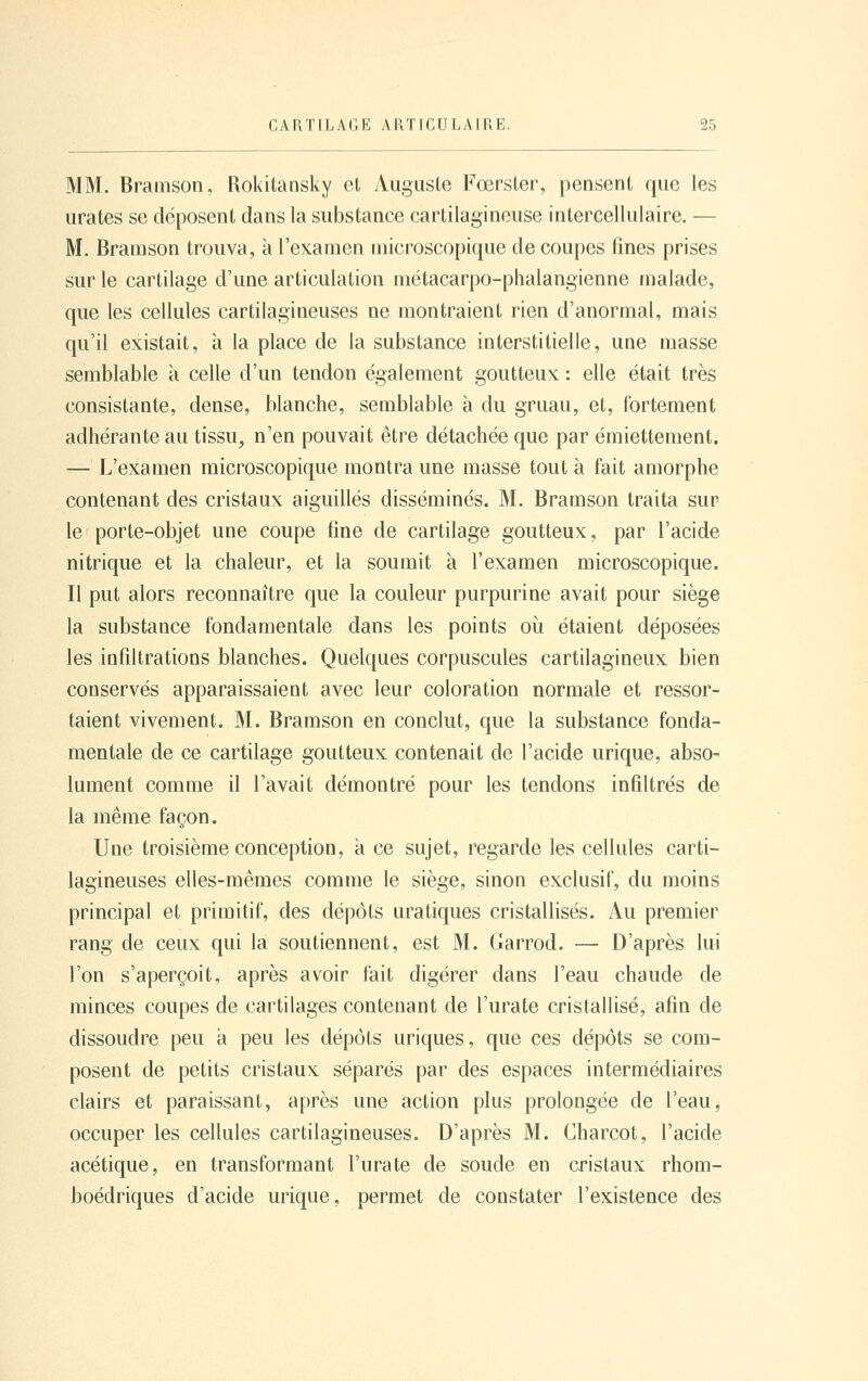 MM. Bramsoii, Rokitansky et yVugiiste Fœrsler, pensent que les lira tes se déposent dans la substance cartilagineuse intercellulaire. — M. Bramson trouva, à l'examen microscopique de coupes fines prises sur le cartilage d'une articulation métacarpo-phalangienne malade, que les cellules cartilagineuses ne montraient rien d'anormal, mais qu'il existait, à la place de la substance interstitielle, une masse semblable à celle d'un tendon également goutteux : elle était très consistante, dense, blanche, semblable a du gruau, et, fortement adhérante au tissu^ n'en pouvait être détachée que par émiettement. — L'examen microscopique montra une masse tout à fait amorphe contenant des cristaux aiguillés disséminés. M. Bramson traita sur le porte-objet une coupe fine de cartilage goutteux, par l'acide nitrique et la chaleur, et la soumit à l'examen microscopique. Il put alors reconnaître que la couleur purpurine avait pour siège la substance fondamentale dans les points oii étaient déposées les infiltrations blanches. Quelques corpuscules cartilagineux bien conservés apparaissaient avec leur coloration normale et ressor- taient vivement. M. Bramson en conclut, que la substance fonda- mentale de ce cartilage goutteux contenait de l'acide urique, abso- lument comme il l'avait démontré pour les tendons infiltrés de la même façon. Une troisième conception, à ce sujet, regarde les cellules carti- lagineuses elles-mêmes comme le siège, sinon exclusif, du moins principal et primitif, des dépôts uratiques cristallisés. Au premier rang de ceux qui la soutiennent, est M. Garrod. — D'après lui l'on s'aperçoit, après avoir fait digérer dans l'eau chaude de minces coupes de cartilages contenant de l'urate cristallisé, afin de dissoudre peu a peu les dépôts uriques, que ces dépôts se com- posent de petits cristaux séparés par des espaces intermédiaires clairs et paraissant, après une action plus prolongée de l'eau, occuper les cellules cartilagineuses. D'après M. Charcot, l'acide acétique, en transformant l'urate de soude en cristaux rhom- boédriques d'acide urique, permet de constater l'existence des