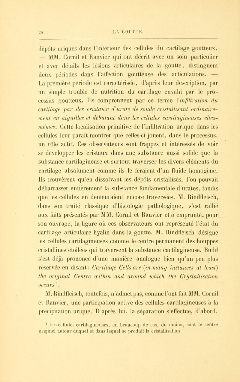 dépôts uriques dans l'intérieur des cellules du cartilage goutteux. — MM. Cornil et Ranvier qui ont décrit avec un soin particulier et avec détails les lésions articulaires de la goutte, distinguent deux périodes dans l'affection goutteuse des articulations. — La première période est caractérisée, d'après leur description, par un simple trouble de nutrition du cartilage envahi par le pro- cessus goutteux. Ils comprennent par ce terme Vinfiltralion du cartilage par des cristaux d'urate de soude cristallisant ordinaire- ment en aiguilles et débutant dans les cellules cartilagineuses elles- mêmes. Cette localisation primitive de l'infiltration urique dans les cellules leur paraît nfiontrer que celles-ci jouent, dans le processus, un rôle actif. Ces observateurs sont frappés et intéressés de voir se développer les cristaux dans une substance aussi solide que la substance cartilagineuse et surtout traverser les divers éléments du cartilage absolument comme ils le feraient d'un fluide homogène. Ils trouvèrent qu'en dissolvant les dépôts cristallisés, l'on pouvait débarrasser entièrement la substance fondamentale d'urates, tandis que les cellules en demeuraient encore traversées. M. Rindfleisch, dans son traité classique d'histologie pathologique, s'est rallié aux faits présentés par MM. Cornil et Ranvier et a emprunté, pour son ouvrage, la figure où ces observateurs ont représenté l'état du cartilage articulaire hyalin dans la goutte. M. Rindfleisch désigne les cellules cartilagineuses comme le centre permanent des houppes cristallines étoilées qui traversent la substance cartilagineuse. Budd s'est déjà prononcé d'une manière analogue bien qu'un peu plus réservée en disant: Cartilage Cells are (^in many instances al least) the original Centre wûliin and around which tlic Crystallisation occurs '^. M. Rindtleisch, toutefois, n'admet pas, comme l'ont fait MM. Cornil et Ranvier, une participation active des cellules cartilagineuses à la précipitation urique. D'après lui, la séparation s'effectue, d'abord. ^ Les cellules cartilagineuses, en beaucoup de cas, du moins, sont le centre originel autour duquel et dans lequel se produit la cristallisation.