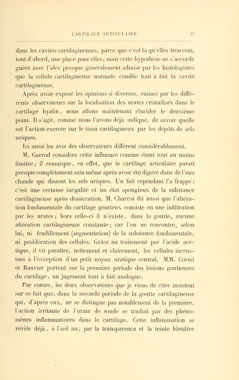 dans les cavités cartilagineuses, parce que c'est là qu'elles trouvent, tout d'abord, une place pour elles; mais cette hypothèse ne s'accorde guère avec l'idée presque généralement admise par les histologistes que la cellule cartilagineuse normale comble tout à fait la cavité cartilagineuse. Après avoir exposé les opinions si diverses, émises par les diffé- rents observateurs sur la localisation des urates cristallisés dans le cartilage hyalin, nous allons maintenant élucider le deuxième point. Il s'agit, comme nous l'avons déjà indiqué, de savoir quelle est l'action exercée sur le tissu cartilagineux par les dépôts de sels uriques. Ici aussi les avis des observateurs diffèrent considérablement. M. Garrod considère cette influence comme étant tout au moins limitée; il remarque, en effet, que le cartilage articulaire paraît presque complètement sain même après avoir été digéré dans de l'eau chaude qui dissout les sels uriques. Un fait cependant l'a frappé : c'est une certaine inégalité et un état spongieux de la substance cartilagineuse après dessiccation. M. Gharcot dit aussi que l'altéra- tion fondamentale du cartilage goutteux consiste en une infiltration par les urates ; hors celle-ci il n'existe, dans la goutte, aucune altération cartilagineuse constante ; car l'on ne rencontre, selon lui, ni fendillement (segmentation) de la substance fondamentale, ni prolifération des cellules. Grâce au traitement par l'acide acé- tique, il vit paraître, nettement et clairement, les cellules incrus- tées à l'exception d'un petit noyau uratique central. MM. Gornil et Ranvier portent sur la première période des lésions goutteuses du cartilage, un jugement tout à fait analogue. Par contre, les deux observateurs que je viens de citer insistent sur ce fait que, dans la seconde période de la goutte cartilagineuse qui, d'après eux, ne se distingue pas notablement de la première, l'action irritante de l'urate de soude se traduit par des phéno- mènes inflammatoires dans le cartilage. Cette inflammation se révèle déjà, à l'œil nu, par la transparence et la teinte bleuâtre