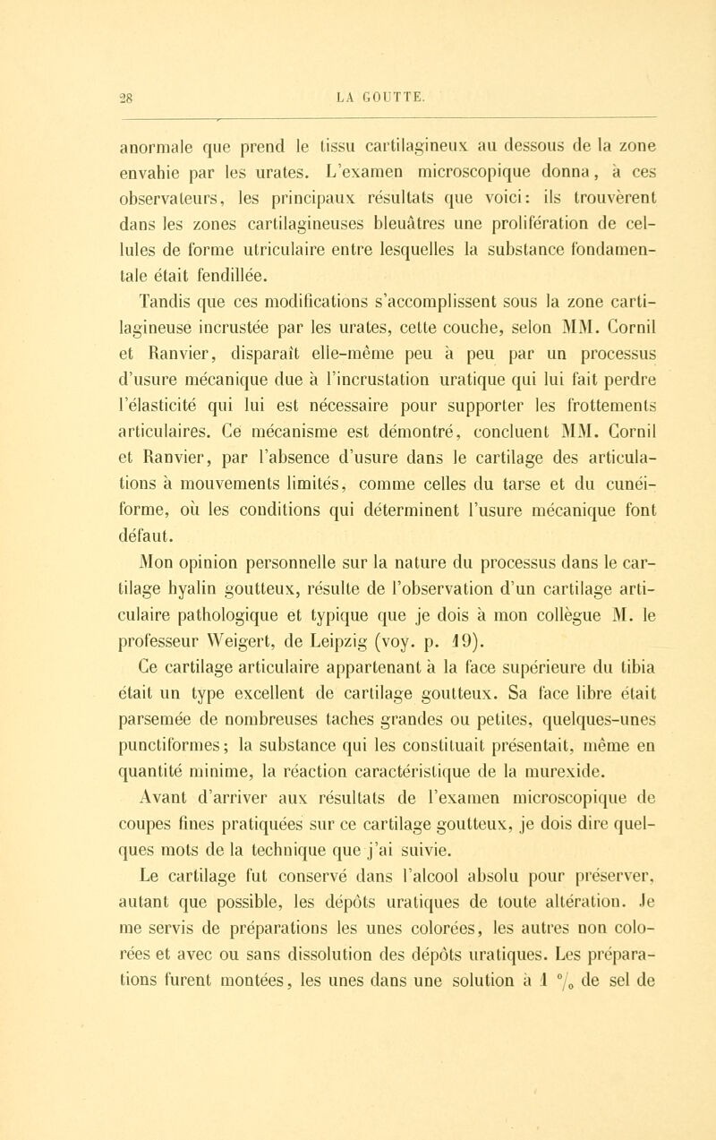 anormale que prend le tissu cartilagineux, au dessous de la zone envahie par les urates. L'examen microscopique donna, à ces observateurs, les principaux résultats que voici: ils trouvèrent dans les zones cartilagineuses bleuâtres une prolifération de cel- lules de forme utriculaire entre lesquelles la substance fondamen- tale était fendillée. Tandis que ces modifications s'accomplissent sous la zone carti- lagineuse incrustée par les urates, cette couche, selon MM. Gornil et Ranvier, disparaît elle-même peu à peu par un processus d'usure mécanique due à l'incrustation uratique qui lui fait perdre l'élasticité qui lui est nécessaire pour supporter les frottements articulaires. Ce mécanisme est démontré, concluent MM. Gornil et Ranvier, par l'absence d'usure dans le cartilage des articula- tions à mouvements limités, comme celles du tarse et du cunéi- forme, oîi les conditions qui déterminent l'usure mécanique font défaut. Mon opinion personnelle sur la nature du processus dans le car- tilage hyalin goutteux, résulte de l'observation d'un cartilage arti- culaire pathologique et typique que je dois à mon collègue M. le professeur Weigert, de Leipzig (voy. p. J9). Ce cartilage articulaire appartenant a la face supérieure du tibia était un type excellent de cartilage goutteux. Sa face libre était parsemée de nombreuses taches grandes ou petites, quelques-unes punctiformes ; la substance qui les constituait présentait, même en quantité minime, la réaction caractéristique de la murexide. Avant d'arriver aux résultats de l'examen microscopique de coupes fines pratiquées sur ce cartilage goutteux, je dois dire quel- ques mots de la technique que j'ai suivie. Le cartilage fut conservé dans l'alcool absolu pour préserver, autant que possible, les dépôts uratiques de toute altération. Je me servis de préparations les unes colorées, les autres non colo- rées et avec ou sans dissolution des dépôts uratiques. Les prépara- tions furent montées, les unes dans une solution à 1 7o de sel de