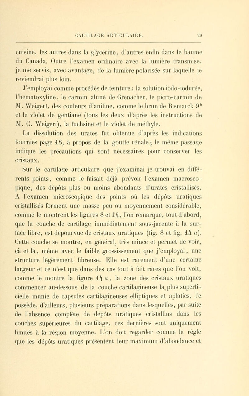 cuisine, les autres dans la glycérine, d'autres enfin dans le baume du Canada. Outre l'examen ordinaire avec la lumière transmise, je me servis, avec avantage, de la lumière polarisée sur laquelle je reviendrai plus loin. J'employai comme procédés de teinture : la solution iodo-iodurée, l'hematoxyline, le carmin aluné de Grenacher, le picro-carmin de M. Weigert, des couleurs d'aniline, comme le brun de Bismarck 9^ et le violet de gentiane (tous les deux d'après les instructions de M. G. Weigert), la fuchsine et le violet de méthyle. La dissolution des urates fut obtenue d'après les indications fournies page 18, à propos de la goutte rénale ; le même passage indique les précautions qui sont nécessaires pour conserver les cristaux. Sur le cartilage articulaire que j'examinai je trouvai en diffé- rents points, comme le faisait déjà prévoir l'examen macrosco- pique, des dépôts plus ou moins abondants d'urates cristallisés. A l'examen microscopique des points où les dépôts uratiques cristallisés forment une masse peu ou moyennement considérable, comme le montrent les figures 8 et ili, l'on remarque, tout d'abord, que la couche de cartilage immédiatement sous-jacente à la sur- face libre, est dépourvue de cristaux uratiques (fig. 8 et fig. ili a). Gette couche se montre, en général, très mince et permet de voir, çà et là, même avec le faible grossissement que j'employai, une structure légèrement fibreuse. Elle est rarement d'une certaine largeur et ce n'est que dans des cas tout à fait rares que l'on voit, comme le montre la figure Ik a, la zone des cristaux uratiques commencer au-dessous de la couche cartilagineuse la^ plus superfi- cielle munie de capsules cartilagineuses elliptiques et aplaties. Je possède, d'ailleurs, plusieurs préparations dans lesquelles, par suite de l'absence complète de dépôts uratiques cristallins dans les couches supérieures du cartilage, ces dernières sont uniquement Hmités à la région moyenne. L'on doit regarder comme la règle que les dépôts uratiques présentent leur maximum d'abondance et