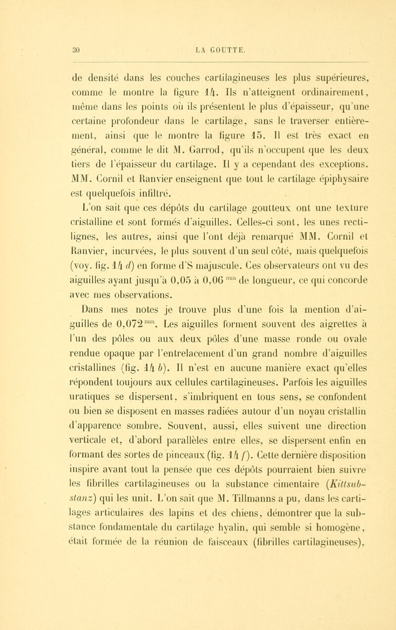 de densité dans les couches cartilagineuses les plus supérieures, comme le montre la figure lli. Ils n'atteignent ordinairement, même dans les points où ils présentent le plus d'épaisseur, qu'une certaine profondeur dans le cartilage, sans le traverser entière- ment, ainsi que le montre la figure 15. Il est très exact en général, comme le dit M. Garrod, qu'ils n'occupent que les deux tiers de l'épaisseur du cartilage. Il y a cependant des exceptions. MM. Gornil et Ranvier enseignent que tout le cartilage épiphysaire est quelquefois infiltré. L'on sait que ces dépôts du cartilage goutteux ont une texture cristalline et sont formés d'aiguilles. Celles-ci sont, les unes recti- lignes, les autres, ainsi que l'ont déjà remarqué MM. Gornil et Ranvier, incurvées, le plus souvent d'un seul côté, mais quelquefois (voy. fig. ili cl) en forme d'S majuscule. Ces observateurs ont vu des aiguilles ayant jusqu'à 0,05 à 0,06 ™ de longueur, ce qui concorde avec mes observations. Dans mes notes je trouve plus d'une fois la mention d'ai- guilles de 0,072™. Les aiguilles forment souvent des aigrettes à l'un des pôles ou aux deux pôles d'une masse ronde ou ovale rendue opaque par l'entrelacement d'un grand nombre d'aiguilles cristallines (fig. 1/|.6). Il n'est en aucune manière exact qu'elles répondent toujours aux cellules cartilagineuses. Parfois les aiguilles uratiques se dispersent, s'imbriquent en tous sens, se confondent ou bien se disposent en masses radiées autour d'un noyau cristallin d'apparence sombre. Souvent, aussi, elles suivent une direction verticale et, d'abord parallèles entre elles, se dispersent enfin en formant des sortes de pinceaux (fig. 1/| /). Gette dernière disposition inspire avant tout la pensée que ces dépôts pourraient bien suivre les fibrilles cartilagineuses ou la substance cimentaire {Killsub- stanz) qui les unit. L'on sait que M. Tillmanns a pu, dans les carti- lages articulaires des lapins et des chiens, démontrer que la sub- stance fondamentale du cartilage hyalin, qui semble si homogène, était formée de la réunion de faisceaux (fibrilles cartilagineuses),