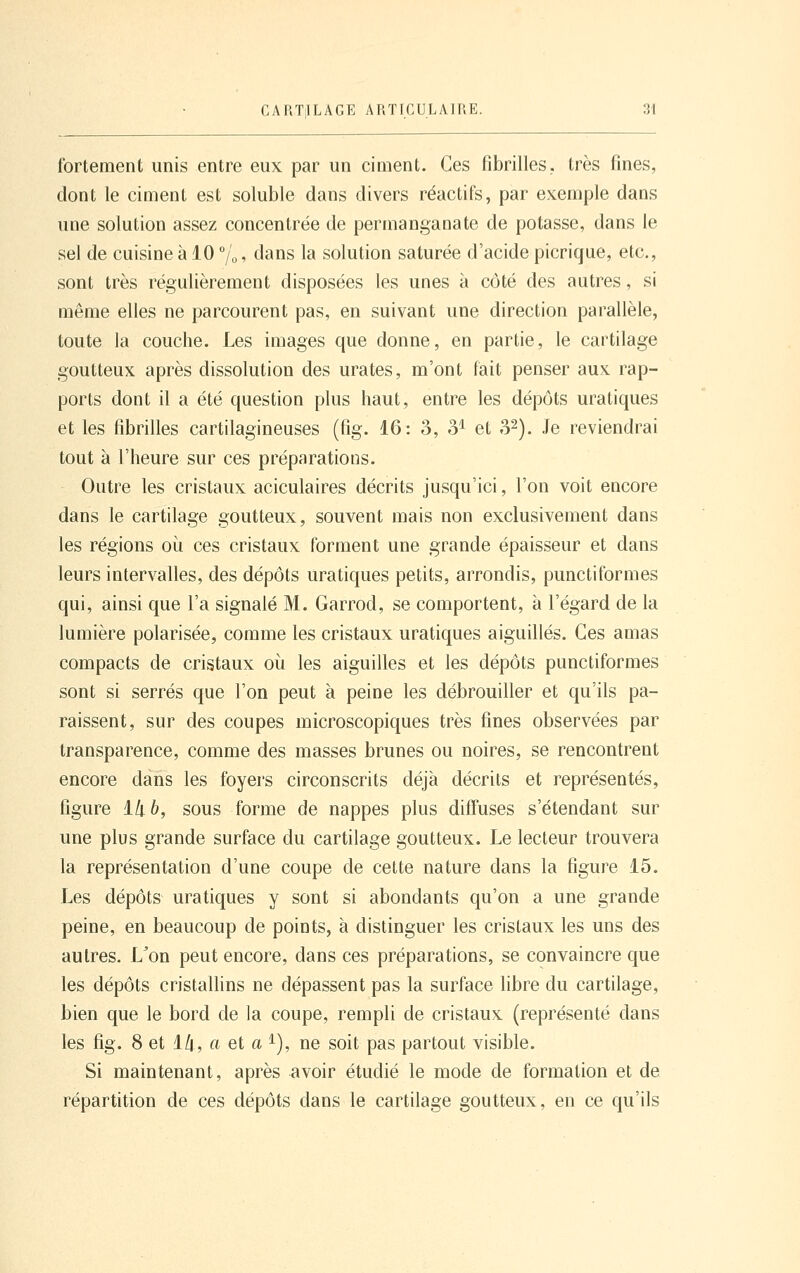 fortement unis entre eux par un ciment. Ces fibrilles, très fines, dont le ciment est soluble dans divers réactifs, par exemple dans une solution assez concentrée de permanganate de potasse, dans le sel de cuisine à 10 /'o. tians la solution saturée d'acide picrique, etc., sont très régulièrement disposées les unes à côté des autres, si même elles ne parcourent pas, en suivant une direction parallèle, toute la couche. Les images que donne, en partie, le cartilage goutteux après dissolution des urates, m'ont fait penser aux rap- ports dont il a été question plus haut, entre les dépôts uratiques et les fibrilles cartilagineuses (fig. 16: 3, 3^ et o^). Je reviendrai tout à l'heure sur ces préparations. Outre les cristaux aciculaires décrits jusqu'ici, l'on voit encore dans le cartilage goutteux, souvent mais non exclusivement dans les régions oii ces cristaux forment une grande épaisseur et dans leurs intervalles, des dépôts uratiques petits, arrondis, punctiformes qui, ainsi que l'a signalé M. Garrod, se comportent, à l'égard de la lumière polarisée, comme les cristaux uratiques aiguillés. Ces amas compacts de cristaux oii les aiguilles et les dépôts punctiformes sont si serrés que l'on peut à peine les débrouiller et qu'ils pa- raissent, sur des coupes microscopiques très fines observées par transparence, comme des masses brunes ou noires, se rencontrent encore dans les foyers circonscrits déjà décrits et représentés, figure l/j-ô, sous forme de nappes plus diffuses s'étendant sur une plus grande surface du cartilage goutteux. Le lecteur trouvera la représentation d'une coupe de cette nature dans la figure 15. Les dépôts uratiques y sont si abondants qu'on a une grande peine, en beaucoup de points, à distinguer les cristaux les uns des autres. L^on peut encore, dans ces préparations, se convaincre que les dépôts cristallins ne dépassent pas la surface libre du cartilage, bien que le bord de la coupe, rempli de cristaux (représenté dans les fig. 8 et 1/t, a et a ^), ne soit pas partout visible. Si maintenant, après avoir étudié le mode de formation et de répartition de ces dépôts dans le cartilage goutteux, en ce qu'ils