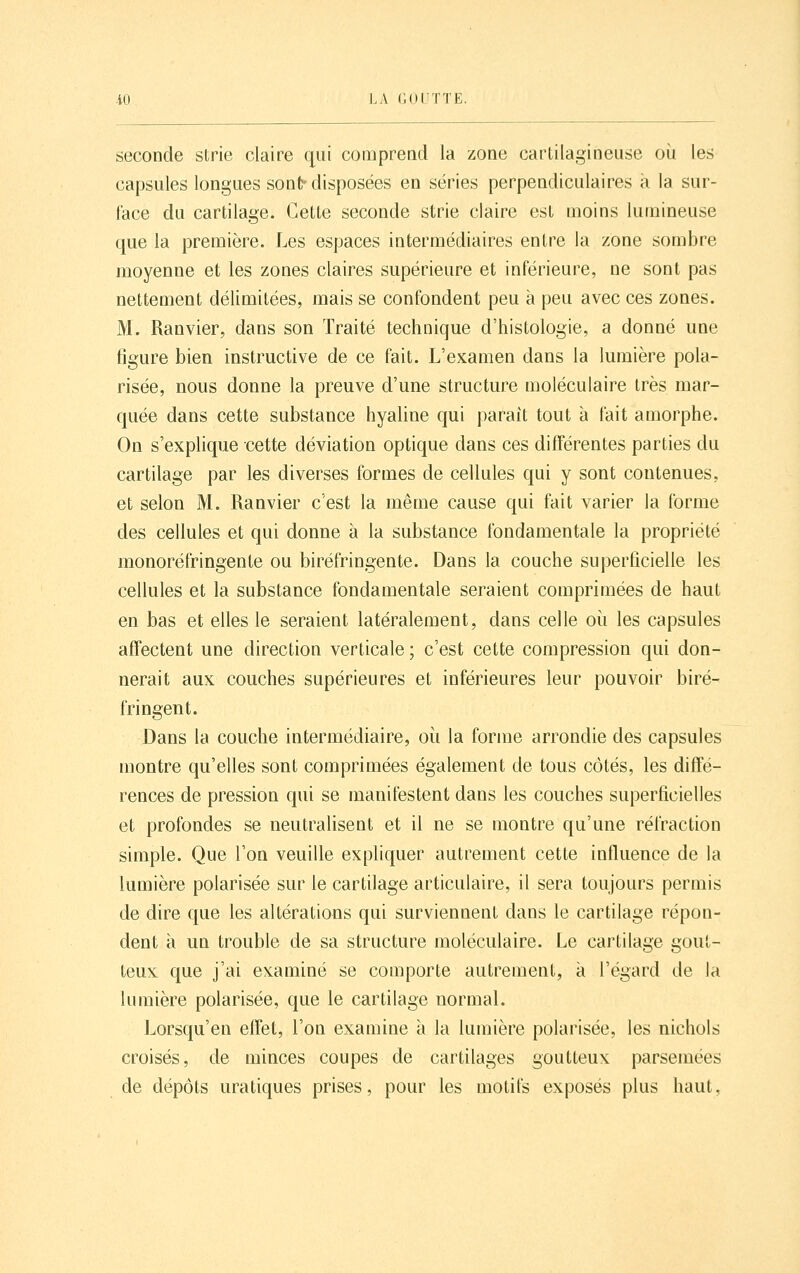 seconde strie claire qui comprend la zone cartilagineuse oii les capsules longues son^ disposées en séries perpendiculaires k la sur- face du cartilage. Cette seconde strie claire est moins luuiineuse que la première. Les espaces intermédiaires entre la zone sombre moyenne et les zones claires supérieure et inférieure, ne sont pas nettement délimitées, mais se confondent peu à peu avec ces zones. M. Ranvier, dans son Traité technique d'histologie, a donné une figure bien instructive de ce fait. L'examen dans la lumière pola- risée, nous donne la preuve d'une structure moléculaire très mar- quée dans cette substance hyaline qui parait tout à fait amorphe. On s'explique cette déviation optique dans ces différentes parties du cartilage par les diverses formes de cellules qui y sont contenues, et selon M. Ranvier c'est la même cause qui fait varier la forme des cellules et qui donne à la substance fondamentale la propriété monoréfringente ou biréfringente. Dans la couche superficielle les cellules et la substance fondamentale seraient comprimées de haut en bas et elles le seraient latéralement, dans celle où les capsules affectent une direction verticale ; c'est cette compression qui don- nerait aux couches supérieures et inférieures leur pouvoir biré- fringent. Dans la couche intermédiaire, où la forme arrondie des capsules montre qu'elles sont comprimées également de tous côtés, les diffé- rences de pression qui se manifestent dans les couches superficielles et profondes se neutralisent et il ne se montre qu'une réfraction simple. Que l'on veuille expliquer autrement cette influence de la lumière polarisée sur le cartilage articulaire, il sera toujours permis de dire que les altérations qui surviennent dans le cartilage répon- dent à un trouble de sa structure moléculaire. Le cartilage gout- teux que j'ai examiné se comporte autrement, à l'égard de la lumière polarisée, que le cartilage normal. Lorsqu'en effet, l'on examine à la lumière polarisée, les nichols croisés, de minces coupes de cartilages goutteux parsemées de dépôts uratiques prises, pour les motifs exposés plus haut,
