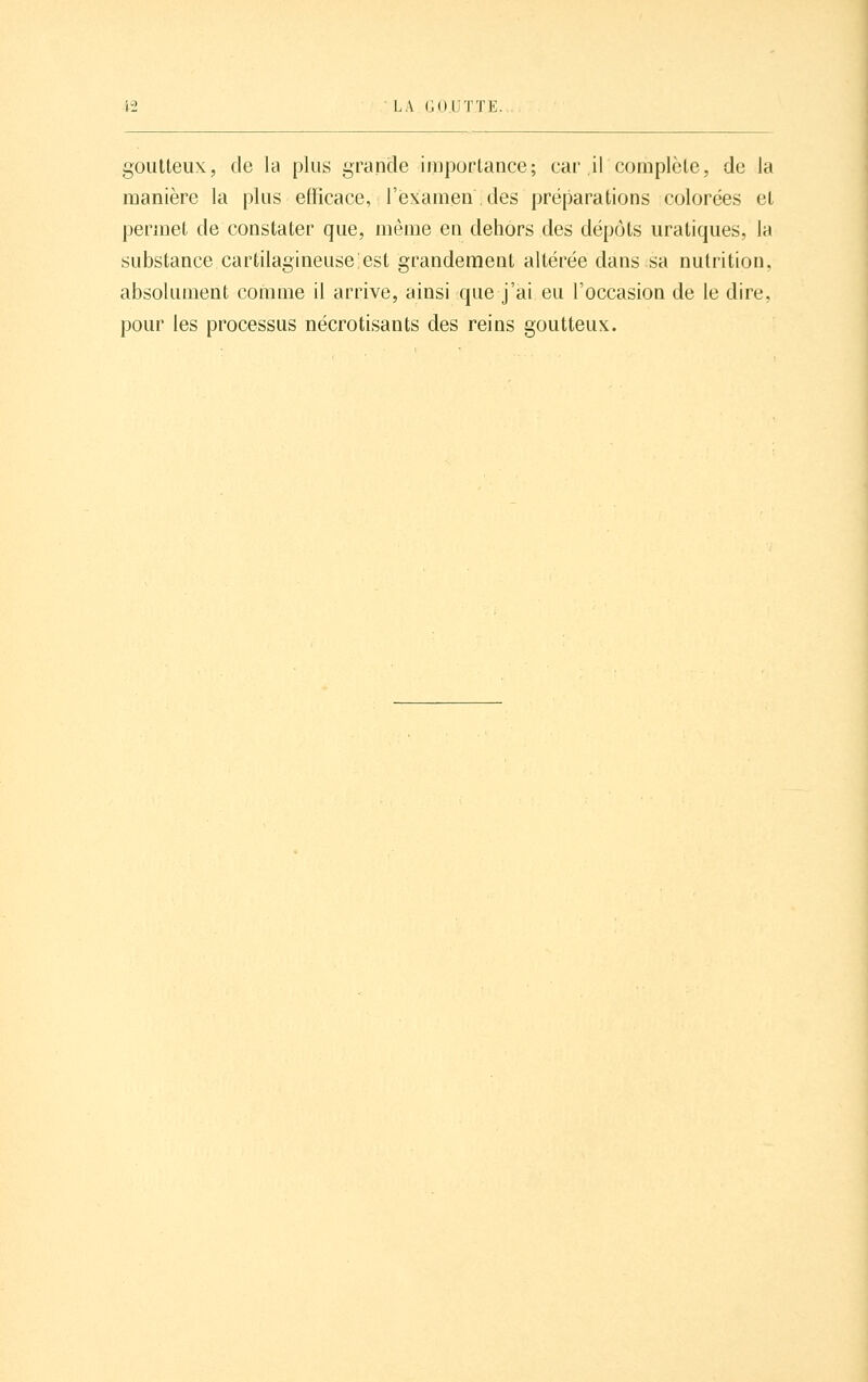 goutteux, de la plus grande importance; car il complète, de la manière la plus efficace, l'examen des préparations colorées et permet de constater que, même en dehors des dépôts uratiques, la substance cartilagineuse est grandement altérée dans sa nutrition, absolument comme il arrive, ainsi que j'ai eu l'occasion de le dire, pour les processus nécrotisants des reins goutteux.