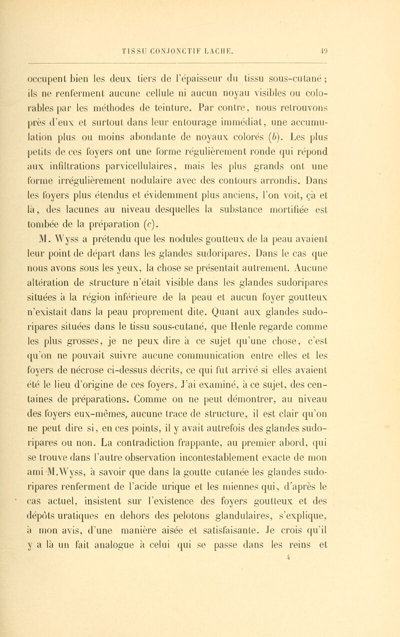 occupent bien les deux liers de l'épaisseur du tissu sous-culané; ils ne renferment aucune cellule ni aucun noyau visibles ou colo- ra blés par les méthodes de teinture. Par contre, nous retrouvons près d'eux et surtout dans leur entourage immédiat, une accumu- lation plus ou moins abondante de noyaux colorés (6). Les plus petits de ces foyers ont une forme régulièrement ronde qui répond aux infiltrations parvicellulaires, mais les plus grands ont une forme irrégulièrement nodulaire avec des contours arrondis. Dans les foyers plus étendus et évidemment plus anciens, l'on voit, ça et là, des lacunes au niveau desquelles la substance mortifiée est tombée de la préparation (c). M. Wyss a prétendu que les nodules goutteux de la peau avaient leur point de départ dans les glandes sudoripares. Dans le cas que nous avons sous les yeux, la chose se présentait autrement. Aucune altération de structure n'était visible dans les glandes sudoripares situées à la région inférieure de la peau et aucun foyer goutteux n'existait dans la peau proprement dite. Quant aux glandes sudo- ripares situées dans le tissu sous-cutané, que Henle regarde comme les plus grosses, je ne peux dire à ce sujet qu'une chose, c'est qu'on ne pouvait suivre aucune communication entre elles et les foyers de nécrose ci-dessus décrits, ce qui fut arrivé si elles avaient été le lieu d'origine de ces foyers. J'ai examiné, à ce sujet, des cen- taines de préparations. Comme on ne peut démontrer, au niveau des foyers eux-mêmes, aucune trace de structure, il est clair qu'on ne peut dire si, en ces points, il y avait autrefois des glandes sudo- ripares ou non. La contradiction frappante, au premier abord, qui se trouve dans l'autre observation incontestablement exacte de mon ami M.Wyss, à savoir que dans la goutte cutanée les glandes sudo- ripares renferment de l'acide urique et les miennes qui> d'après le cas actuel, insistent sur l'existence des foyers goutteux et des dépôts uratiques en dehors des pelotons glandulaires, s'explique, à mon avis, d'une manière aisée et satisfaisante. Je crois qu'il y a là un fait analogue à celui qui se passe dans les reins et