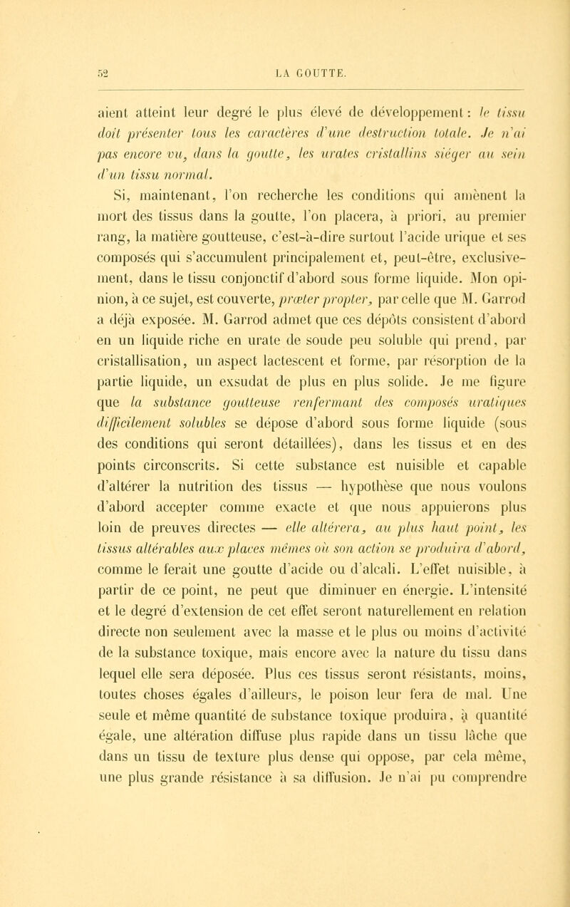 aient atteint leur degré le plus élevé de développement : le tissu doit présenter tous les caractères d'une destruction totale. Je nai pas encore vu, dans la goutte, les urates cristallins siéger au sein d'un tissu normal. Si, maintenant, l'on recherche les conditions qui amènent la mort des tissus dans la goutte, l'on placera, à priori, au premier rang, la matière goutteuse, c'est-à-dire surtout l'acide urique et ses composés qui s'accumulent principalement et, peut-être, exclusive- ment, dans le tissu conjonctif d'abord sous forme liquide. Mon opi- nion, à ce sujet, est couverte, prœter propter, par celle que M, Garrod a déjà exposée. M. Garrod admet que ces dépôts consistent d'abord en un liquide riche en urate de soude peu soluble qui prend, par cristallisation, un aspect lactescent et forme, par résorption de la partie liquide, un exsudât de plus en plus solide. Je me figure que la substance goutteuse renfermant des composés uratiques difficilement solubles se dépose d'abord sous forme liquide (sous des conditions qui seront détaillées), dans les tissus et en des points circonscrits. Si cette substance est nuisible et capable d'altérer la nutrition des tissus — hypothèse que nous voulons d'abord accepter comme exacte et que nous appuierons plus loin de preuves directes — elle altérera, au plus haut point, les tissus altérables aux places mêmes oit son action se produira d'abord, comme le ferait une goutte d'acide ou d'alcali. L'effet nuisible, à partir de ce point, ne peut que diminuer en énergie. L'intensité et le degré d'extension de cet effet seront naturellement en relation directe non seulement avec la masse et le plus ou moins d'activité de la substance toxique, mais encore avec la nature du tissu dans lequel elle sera déposée. Plus ces tissus seront résistants, moins, toutes choses égales d'ailleurs, le poison leur fera de mal. Une seule et même quantité de substance toxique produira, ^i quantité égale, une altération diffuse plus rapide dans un tissu lâche que dans un tissu de texture plus dense qui oppose, par cela même, une plus grande résistance à sa diffusion. Je n'ai pu comprendre