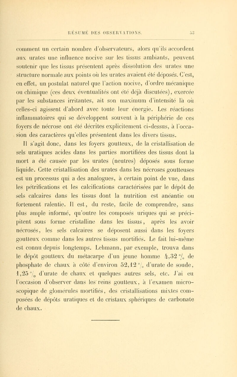 commenL un certain nombre d'observateurs, alors qu'ils accordent aux urates une intluence nocive sur les tissus ambiants, peuvent soutenir que les tissus présentent après dissolution des urates une structure normale aux points où les urates avaient été déposés. C'est, en effet, un postulat naturel que l'action nocive, d'ordre mécanique ou chimique (ces deux éventualités ont été déjà discutées), exercée par les substances irritantes, ait son maximum d'intensité là oii celles-ci agissent d'abord avec toute leur énergie. Les réactions inflammatoires qui se développent souvent à la périphérie de ces foyers de nécrose ont été décrites explicitement ci-dessus, à l'occa- sion des caractères qu'elles présentent dans les divers tissus. Il s'agit donc, dans les foyers goutteux, de la cristallisation de sels uratiques acides dans les parties mortifiées des tissus dont la mort a été causée par les urates (neutres) déposés sous forme liquide. Cette cristallisation des urates dans les nécroses goutteuses est un processus qui a des analogues, à certain point de vue, dans les pétrifications et les calcifications caractérisées par le dépôt de sels calcaires dans les tissus dont la nutrition est anéantie ou fortement ralentie. Il est, du reste, facile de comprendre, sans plus ample informé, qu'outre les composés uriques qui se préci- pitent sous forme cristalline dans les tissus, après les avoir nécrosés, les sels calcaires se déposent aussi dans les foyers goutteux comme dans les autres tissus mortifiés. Le fait lui-même est connu depuis longtemps. Lehmann, par exemple, trouva dans le dépôt goutteux du métacarpe d'un jeune fiomme 4,32 °/o de phosphate de chaux à côté d'environ 52,12 7o d'urate de soude, 1,25 7o d'urate de chaux et quelques autres sels, etc. J'ai eu l'occasion d'observer dans les'reins goutteux, à l'examen micro- scopique de glomérules mortifiés, des cristallisations mixtes com- posées de dépôts uratiques et de cristaux sphériques de carbonate de chaux.