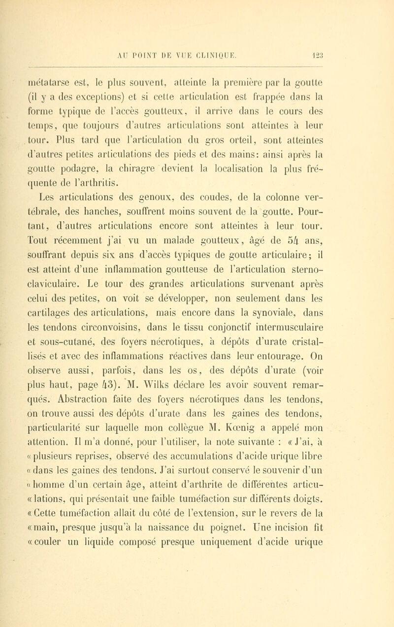 métatarse est, le plus souvent, atteinte la première par la goutte (il y a des exceptions) et si celte articulation est frappée dans la forme typique de l'accès goutteux, il arrive dans le cours des temps, que toujours d'autres articulations sont atteintes à leur tour. Plus tard que l'articulation du gros orteil, sont atteintes d'autres petites articulations des pieds et des mains: ainsi après la goutte podagre, la chiragre devient la localisation la plus fré- quente de l'arthritis. Les articulations des genoux, des coudes, de la colonne ver- tébrale, des hanches, soufîrent moins souvent de la goutte. Pour- tant, d'autres articulations encore sont atteintes à leur tour. Tout récemment j'ai vu un malade goutteux, âgé de 5/i ans, souffrant depuis six ans d'accès typiques de goutte articulaire; il est atteint d'une inflammation goutteuse de l'articulation sterno- claviculaire. Le tour des grandes articulations survenant après celui des petites, on voit se développer, non seulement dans les cartilages des articulations, mais encore dans la synoviale, dans les tendons circonvoisins, dans le tissu conjonctif intermusculaire et sous-cutané, des foyers nécrotiques, à dépôts d'urate cristal- lisés et avec des inflammations réactives dans leur entourage. On observe aussi, parfois, dans les os, des dépôts d'urate (voir plus haut, page 43). M. Wilks déclare les avoir souvent remar- qués. Abstraction faite des foyers nécrotiques dans les tendons, on trouve aussi des dépôts d'urate dans les gaines des tendons, particularité sur laquelle mon collègue M. Kœnig a appelé mon attention. Il m'a donné, pour l'utiliser, la note suivante : «J'ai, à « plusieurs reprises, observé des accumulations d'acide urique libre « dans les gaines des tendons. J'ai surtout conservé le souvenir d'un «homme d'un certain âge, atteint d'arthrite de différentes articu- c( lations, qui présentait une faible tuméfaction sur différents doigts. «Cette tuméfaction allait du côté de l'extension, sur le revers de la «main, presque jusqu'à la naissance du poignet. Une incision fit «couler un liquide composé presque uniquement d'acide urique