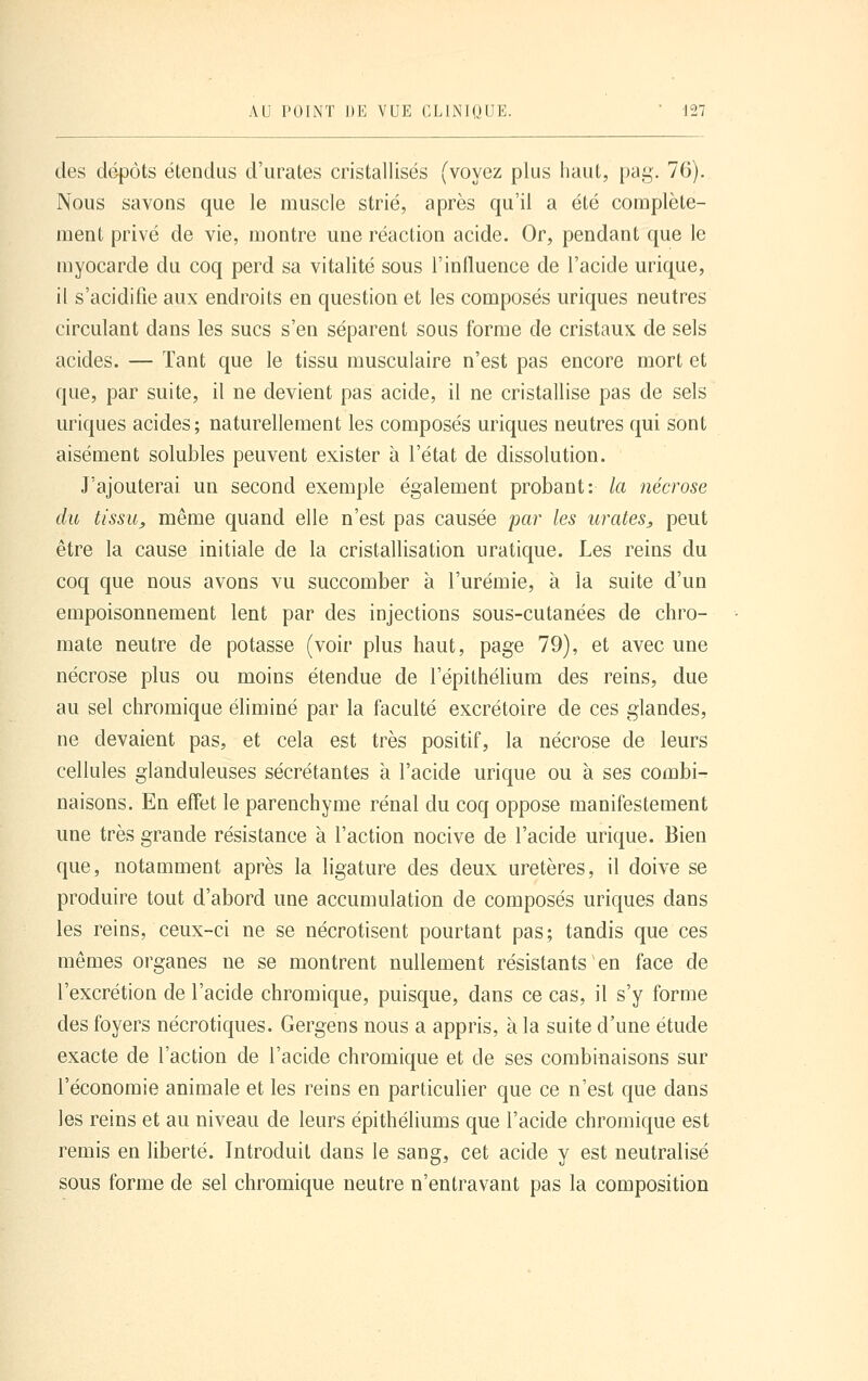 des dépôts étendus d'urates cristallisés (voyez plus haut, [)ag. 76). Nous savons que le muscle strié, après qu'il a été complète- ment privé de vie, montre une réaction acide. Or, pendant que le myocarde du coq perd sa vitalité sous l'inlluence de l'acide urique, il s'acidifie aux endroits en question et les composés uriques neutres circulant dans les sucs s'en séparent sous forme de cristaux de sels acides. — Tant que le tissu musculaire n'est pas encore mort et que, par suite, il ne devient pas acide, il ne cristallise pas de sels uriques acides; naturellement les composés uriques neutres qui sont aisément solubles peuvent exister à l'état de dissolution. J'ajouterai un second exemple également probant: la nécrose du tissu^ même quand elle n'est pas causée jxir les urates, peut être la cause initiale de la cristallisation uratique. Les reins du coq que nous avons vu succomber à l'urémie, à la suite d'un empoisonnement lent par des injections sous-cutanées de chro- mate neutre de potasse (voir plus haut, page 79), et avec une nécrose plus ou moins étendue de l'épithélium des reins, due au sel chromique éliminé par la faculté excrétoire de ces glandes, ne devaient pas, et cela est très positif, la nécrose de leurs cellules glanduleuses sécrétantes à l'acide urique ou à ses combi^ naisons. En effet le parenchyme rénal du coq oppose manifestement une très grande résistance à l'action nocive de l'acide urique. Bien que, notamment après la ligature des deux uretères, il doive se produire tout d'abord une accumulation de composés uriques dans les reins, ceux-ci ne se nécrotisent pourtant pas; tandis que ces mêmes organes ne se montrent nullement résistants en face de l'excrétion de l'acide chromique, puisque, dans ce cas, il s'y forme des foyers nécrotiques. Gergens nous a appris, à la suite d'une étude exacte de l'action de l'acide chromique et de ses combinaisons sur l'économie animale et les reins en particulier que ce n'est que dans les reins et au niveau de leurs épithéliums que l'acide chromique est remis en liberté. Introduit dans le sang, cet acide y est neutralisé sous forme de sel chromique neutre n'entravant pas la composition