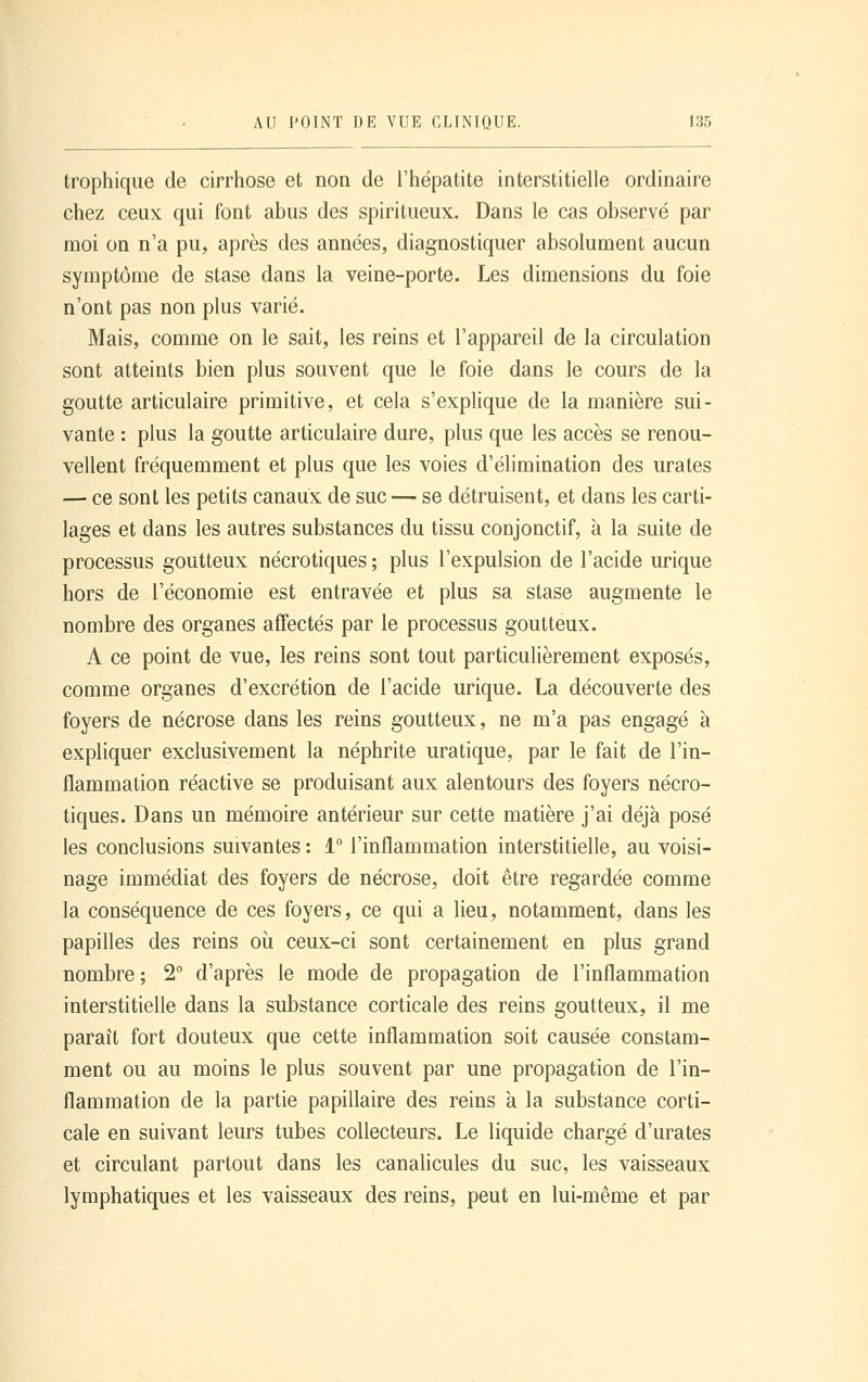 trophique de cirrhose et non de l'hépatite interstitielle ordinaire chez ceux qui font abus des spiritueux. Dans le cas observé par moi on n'a pu, après des années, diagnostiquer absolument aucun symptôme de stase dans la veine-porte. Les dimensions du foie n'ont pas non plus varié. Mais, comme on le sait, les reins et l'appareil de la circulation sont atteints bien plus souvent que le foie dans le cours de la goutte articulaire primitive, et cela s'explique de la manière sui- vante : plus la goutte articulaire dure, plus que les accès se renou- vellent fréquemment et plus que les voies d'élimination des urates — ce sont les petits canaux de suc— se détruisent, et dans les carti- lages et dans les autres substances du tissu conjonctif, à la suite de processus goutteux nécrotiques ; plus l'expulsion de l'acide urique hors de l'économie est entravée et plus sa stase augmente le nombre des organes affectés par le processus goutteux. A ce point de vue, les reins sont tout particulièrement exposés, comme organes d'excrétion de l'acide urique. La découverte des foyers de nécrose dans les reins goutteux, ne m'a pas engagé à expliquer exclusivement la néphrite uratique, par le fait de l'in- flammation réactive se produisant aux alentours des foyers nécro- tiques. Dans un mémoire antérieur sur cette matière j'ai déjà posé les conclusions suivantes : 1° l'inflammation interstitielle, au voisi- nage immédiat des foyers de nécrose, doit être regardée comme la conséquence de ces foyers, ce qui a lieu, notamment, dans les papilles des reins où ceux-ci sont certainement en plus grand nombre; 2° d'après le mode de propagation de l'inflammation interstitielle dans la substance corticale des reins goutteux, il me paraît fort douteux que cette inflammation soit causée constam- ment ou au moins le plus souvent par une propagation de l'in- flammation de la partie papillaire des reins à la substance corti- cale en suivant leurs tubes collecteurs. Le liquide chargé d'urates et circulant partout dans les canalicules du suc, les vaisseaux lymphatiques et les vaisseaux des reins, peut en lui-même et par