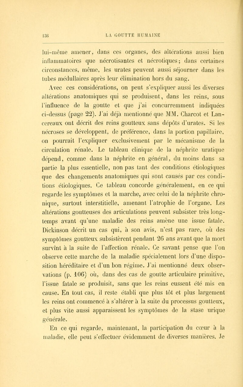 lui-même amener, dans ces organes, des altérations aussi bien inflammatoires que nécrotisantes et nécrotiques; dans certaines circonstances, même, les urates peuvent aussi séjourner dans les tubes médullaires après leur élimination hors du sang. Avec ces considérations, on peut s'expliquer aussi les diverses altérations anatomiques qui se produisent, dans les reins, sous l'influence de la goutte et que j'ai concurremment indiquées ci-dessus (page 22). J'ai déjà mentionné que MM. Charcot et Lan- cereaux ont décrit des reins goutteux sans dépôts d'urates. Si les nécroses se développent, de préférence, dans la portion papillaire, on pourrait l'expliquer exclusivement par le mécanisme de la circulation rénale. Le tableau clinique de la néphrite uratique dépend, comme dans la néphrite en général, du moins dans sa partie la plus essentielle, non pas tant des conditions étiologiques que des changements anatomiques qui sont causés par ces condi- tions étiologiques. Ce tableau concorde généralement, en ce qui regarde les symptômes et la marche, avec celui de la néphrite chro- nique, surtout interstitielle, amenant l'atrophie de l'organe. Les altérations goutteuses des articulations peuvent subsister très long- temps avant qu'une maladie des reins amène une issue fatale. Dickinson décrit un cas qui, à son avis, n'est pas rare, où des symptômes goutteux subsistèrent pendant 26 ans avant que la mort survînt à la suite de l'affection rénale. Ce savant pense que l'on observe cette marche de la maladie spécialement lors d'une dispo- sition héréditaire et d'un bon régime. J'ai mentionné deux obser- vations (p. i06) où, dans des cas de goutte articulaire primitive, l'issue fatale se produisit, sans que les reins eussent été mis en cause. En tout cas, il reste établi que plus tôt et plus largement les reins ont commencé à s'altérer à la suite du processus goutteux, et plus vite aussi apparaissent les symptômes de la stase urique générale. En ce qui regarde, maintenant, la participation du cœur à la maladie, elle peut s'effectuer évidemment de diverses manières. Je