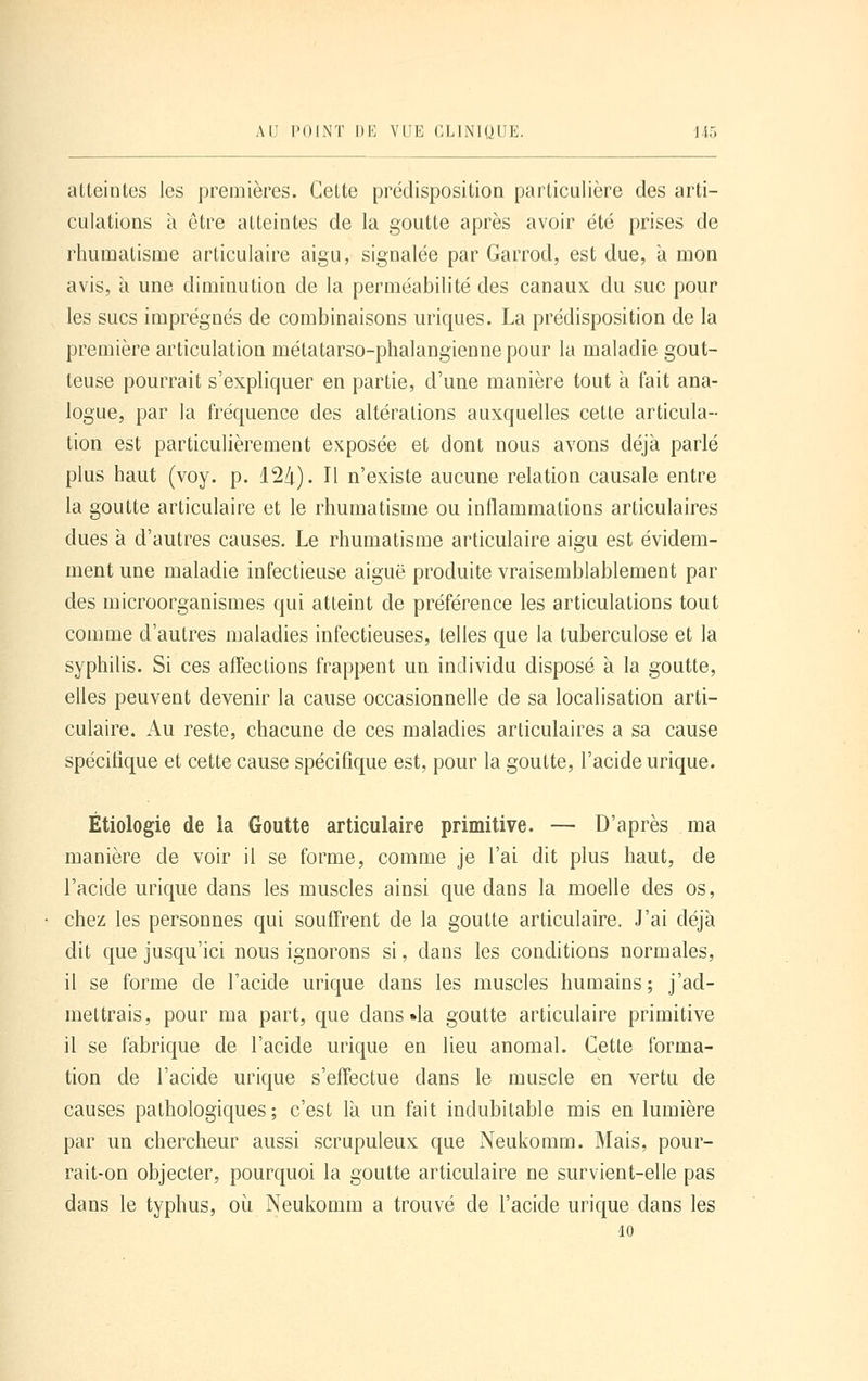 atteintes les premières. Cette prédisposition particulière des arti- culations à être atteintes de la goutte après avoir été prises de rhumatisme articulaire aigu, signalée par Garrod, est due, à mon avis, à une diminution de la perméabilité des canaux du suc pour les sucs imprégnés de combinaisons uriques. La prédisposition de la première articulation métatarso-phalangienne pour la maladie gout- teuse pourrait s'expliquer en partie, d'une manière tout à fait ana- logue, par la fréquence des altérations auxquelles cette articula- tion est particulièrement exposée et dont nous avons déjà parlé plus haut (voy. p. 12/i). Il n'existe aucune relation causale entre la goutte articulaire et le rhumatisme ou inflammations articulaires dues à d'autres causes. Le rhumatisme articulaire aigu est évidem- ment une maladie infectieuse aiguë produite vraisemblablement par des microorganismes qui atteint de préférence les articulations tout comme d'autres maladies infectieuses, telles que la tuberculose et la syphilis. Si ces affections frappent un individu disposé à la goutte, elles peuvent devenir la cause occasionnelle de sa localisation arti- culaire. Au reste, chacune de ces maladies articulaires a sa cause spécifique et cette cause spécifique est, pour la goutte, l'acide urique. Étiologie de la Goutte articulaire primitive. — D'après ma manière de voir il se forme, comme je l'ai dit plus haut, de l'acide urique dans les muscles ainsi que dans la moelle des os, chez les personnes qui souffrent de la goutte articulaire. J'ai déjà dit que jusqu'ici nous ignorons si, dans les conditions normales, il se forme de l'acide urique dans les muscles humains; j'ad- mettrais, pour ma part, que dans «la goutte articulaire primitive il se fabrique de l'acide urique en lieu anomal. Cette forma- tion de l'acide urique s'effectue dans le muscle en vertu de causes pathologiques; c'est là un fait indubitable mis en lumière par un chercheur aussi scrupuleux que Neukomm. Mais, pour- rait-on objecter, pourquoi la goutte articulaire ne survient-elle pas dans le typhus, oii Neukomm a trouvé de l'acide urique dans les 10