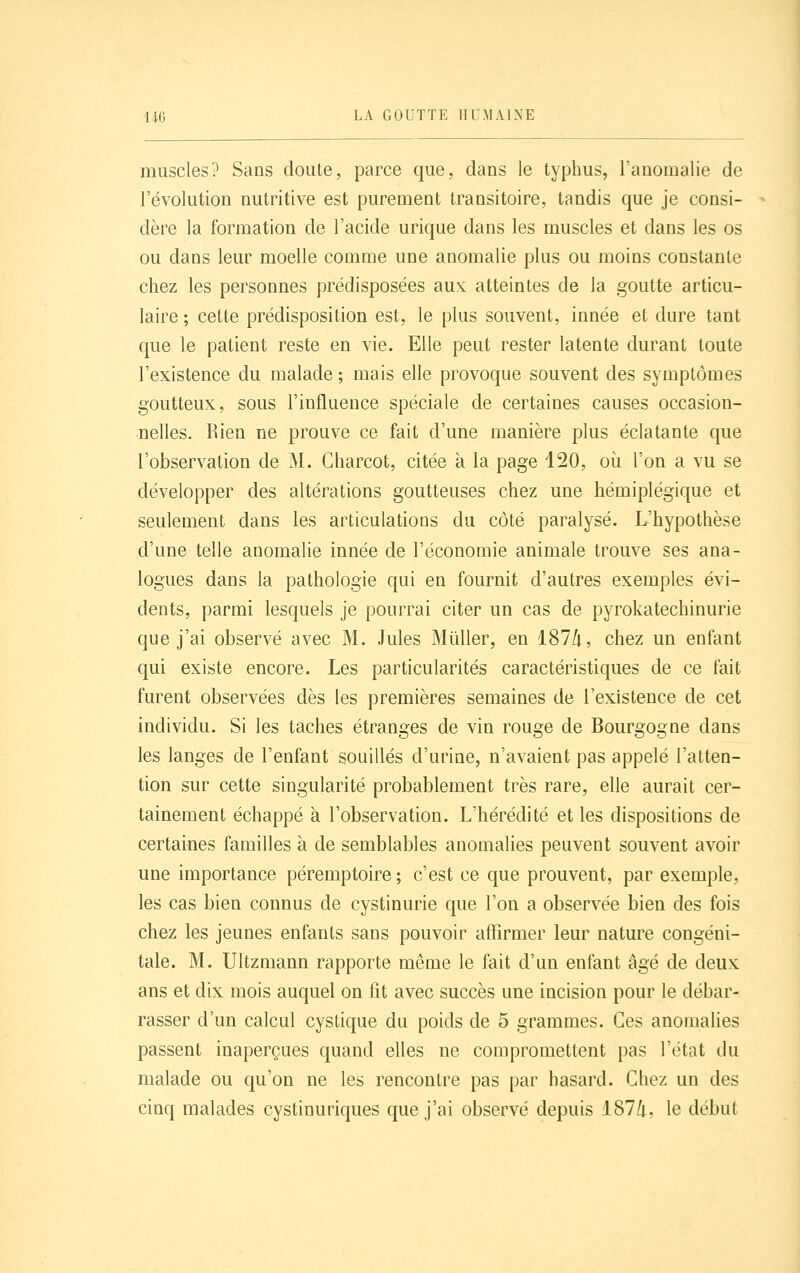 muscles? Sans doute, parce que. dans le typhus, l'anomalie de l'évolution nutritive est purement transitoire, tandis que je consi- dère la formation de l'acide urique dans les muscles et dans les os ou dans leur moelle comme une anomalie plus ou moins constante chez les personnes prédisposées aux atteintes de la goutte articu- laire ; cette prédisposition est, le plus souvent, innée et dure tant que le patient reste en vie. Elle peut rester latente durant toute l'existence du malade; mais elle provoque souvent des symptômes goutteux, sous l'influence spéciale de certaines causes occasion- nelles. Rien ne prouve ce fait d'une manière plus éclatante que l'observation de M. Gharcot, citée à la page 120, oi^i l'on a vu se développer des altérations goutteuses chez une hémiplégique et seulement dans les articulations du côté paralysé. L'hypothèse d'une telle anomalie innée de l'économie animale trouve ses ana- logues dans la pathologie qui en fournit d'autres exemples évi- dents, parmi lesquels je pourrai citer un cas de pyrokatechinurie que j'ai observé avec M. Jules Mûller, en iSlli, chez un enfant qui existe encore. Les particularités caractéristiques de ce fait furent observées dès les premières semaines de Texistence de cet individu. Si les taches étranges de vin rouge de Bourgogne dans les langes de l'enfant souillés d'urine, n'avaient pas appelé l'atten- tion sur cette singularité probablement très rare, elle aurait cer- tainement échappé à l'observation. L'hérédité et les dispositions de certaines familles à de semblables anomalies peuvent souvent avoir une importance péremptoire; c'est ce que prouvent, par exemple, les cas bien connus de cystinurie que l'on a observée bien des fois chez les jeunes enfants sans pouvoir affirmer leur nature congéni- tale. M. Ultzmann rapporte même le fait d'un enfant âgé de deux ans et dix mois auquel on fit avec succès une incision pour le débar- rasser d'un calcul cystique du poids de 5 grammes. Ces anomalies passent inaperçues quand elles ne compromettent pas l'état du malade ou qu'on ne les rencontre pas par hasard. Chez un des cinq malades cystinuriques que j'ai observé depuis 1874, le début