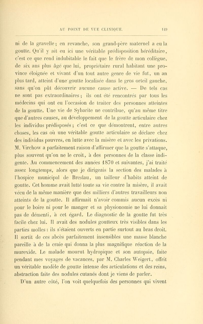 ni de la gravelle ; en revanche, son grand-père maternel a eu la goutte. Qu'il y ait eu ici une véritable prédisposition héréditaire, c'est ce que rend indubitable le fait que le frère de mon collègue, de six ans plus âgé que lui, propriétaire rural habitant une pro- vince éloignée et vivant d'un tout autre genre de vie fat, un an plus tard, atteint d'une goutte locahsée dans le gros orteil gauche, sans qu'on pût découvrir aucune cause active. — De tels cas ne sont pas extraordinaires ; ils ont été rencontrés par tous les médecins qui ont eu l'occasion de traiter des personnes atteintes de la goutte. Une vie de Sybarite ne contribue, qu'au même titre que d'autres causes, au développement de la goutte articulaire chez les individus prédisposés ; c'est ce que démontrent, entre autres choses, les cas où une véritable goutte articulaire se déclare chez des individus pauvres, en latte avec la misère et avec les privations. M. Virchow a parfaitement raison d'affirmer que la goutte s'attaque, plus souvent qu'on ne le croit, à des personnes de la classe indi- gente. Au commencement des années 1870 et suivantes, j'ai traité assez longtemps, alors que je dirigeais la section des malades à l'hospice municipal de Bresiau, un tailleur d'habits atteint de goutte. Cet homme avait lutté toute sa vie contre la misère, il avait vécu de la même manière que des milliers d'autres travailleurs non atteints de la goutte. Il affirmait n'avoir commis aucun excès ni pour le boire ni pour le manger et sa physionomie ne lui donnait pas de démenti, à cet égard. Le diagnostic de la goutte fut très facile chez lui. Il avait des nodules goutteux très visibles dans les parties molles : ils s'étaient ouverts en partie surtout au bras droit. Il sortit de ces abcès parfaitement insensibles une masse blanche pareille à de la craie qui donna la plus magnifique réaction de la murexide. Le malade mourut hydropique et son autopsie, faite pendant mes voyages de vacances, par M. Charles Weigert, offrit un véritable modèle de goutte intense des articulations et des reins, abstraction faite des nodules cutanés dont je viens de parler. D'un autre côté, l'on voit quelquefois des personnes qui vivent