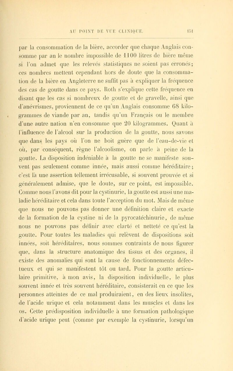 par la consommation de la bière, accorder que chaque Anglais con- somme par an le nombre impossible de il 00 litres de bière même si l'on admet que les relevés statistiques ne soient pas erronés; ces nombres mettent cependant hors de doute que la consomma- tion de la bière en Angleterre ne suffit pas à expliquer la fréquence des cas de goutte dans ce pays. Roth s'explique cette fréquence en disant que les cas si nombreux de goutte et de gravelle, ainsi que d'anévrismes, proviennent de ce qu'un Anglais consomme 68 kilo- grammes de viande par an, tandis qu'un Français ou le membre d'une autre nation n'en consomme que 20 kilogrammes. Quant à l'influence de l'alcool sur la production de la goutte, nous savons que dans les pays où l'on ne boit guère que de l'eau-de-vie et où, par conséquent, règne l'alcoolisme, on parle à peine de la goutte. La disposition indéniable à la goutte ne se manifeste sou- vent pas seulement comme innée, mais aussi comme héréditaire ; c'est là une assertion tellement irrécusable, si souvent prouvée et si généralement admise, que le doute, sur ce point, est impossible. Gomme nous l'avons dit pour la cystinurie, la goutte est aussi une ma- ladie héréditaire et cela dans toute l'acception du mot. Mais de même que nous ne pouvons pas donner une définition claire et exacte de la formation de la cystine ni de la pyrocatéchinurie, de même nous ne pouvons pas définir avec clarté et netteté ce qu'est la goutte. Pour toutes les maladies qui relèvent de dispositions soit innées, soit héréditaires, nous sommes contraints de nous figurer que, dans la structure anatomique des tissus et des organes, il existe des anomalies qui sont la cause de fonctionnements défec- tueux et qui se manifestent tôt ou tard. Pour la goutte articu- laire primitive, à mon avis, la disposition individuelle, le plus souvent innée et très souvent héréditaire, consisterait en ce que les personnes atteintes de ce mal produiraient, en des lieux insolites, de l'acide urique et cela notamment dans les muscles et dans les os. Cette prédisposition individuelle à une formation pathologique d'acide urique peut (comme par exemple la cystinurie, lorsqu'un