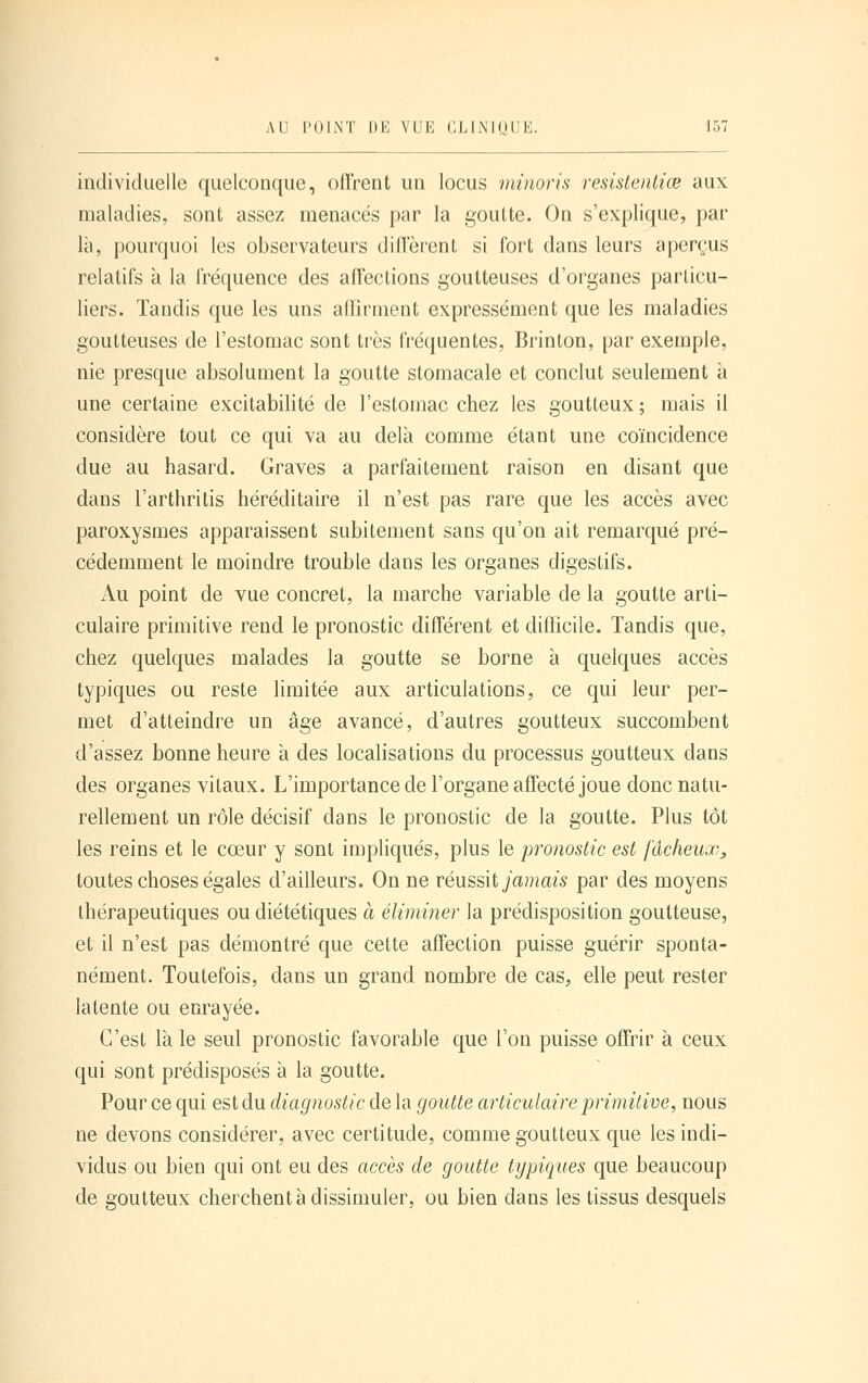 individuelle quelconque, offrent un locus minoris resistentiœ aux maladies, sont assez menacés par la goutte. On s'explique, par là, pourquoi les observateurs dillerent si fort dans leurs aperçus relatifs à la fréquence des affections goutteuses d'organes particu- liers. Tandis que les uns affirment expressément que les maladies goutteuses de l'estomac sont très fréquentes, Brinton, par exemple, nie presque absolument la goutte stomacale et conclut seulement à une certaine excitabilité de l'estomac chez les goutteux ; mais il considère tout ce qui va au delà comme étant une coïncidence due au hasard. Graves a parfaitement raison en disant que dans l'arthritis héréditaire il n'est pas rare que les accès avec paroxysmes apparaissent subitement sans qu'on ait remarqué pré- cédemment le moindre trouble dans les organes digestifs. Au point de vue concret, la marche variable de la goutte arti- culaire primitive rend le pronostic différent et difficile. Tandis que, chez quelques malades la goutte se borne à quelques accès typiques ou reste limitée aux articulations, ce qui leur per- met d'atteindre un âge avancé, d'autres goutteux succombent d'assez bonne heure à des localisations du processus goutteux dans des organes vitaux. L'importance de l'organe affecté joue donc natu- rellement un rôle décisif dans le pronostic de la goutte. Plus tôt les reins et le cœur y sont impliqués, plus le pronostic est fâcheux, toutes choses égales d'ailleurs. On ne réussit jamais par des moyens thérapeutiques ou diététiques à éliminer la prédisposition goutteuse, et il n'est pas démontré que cette affection puisse guérir sponta- nément. Toutefois, dans un grand nombre de cas, elle peut rester latente ou enrayée. C'est là le seul pronostic favorable que l'on puisse offrir à ceux qui sont prédisposés à la goutte. Pour ce qui est du diagnostic de la goutte articulaire jyrimitive, nous ne devons considérer, avec certitude, comme goutteux que les indi- vidus ou bien qui ont eu des accès de goutte typiques que beaucoup de goutteux cherchent à dissimuler, ou bien dans les tissus desquels