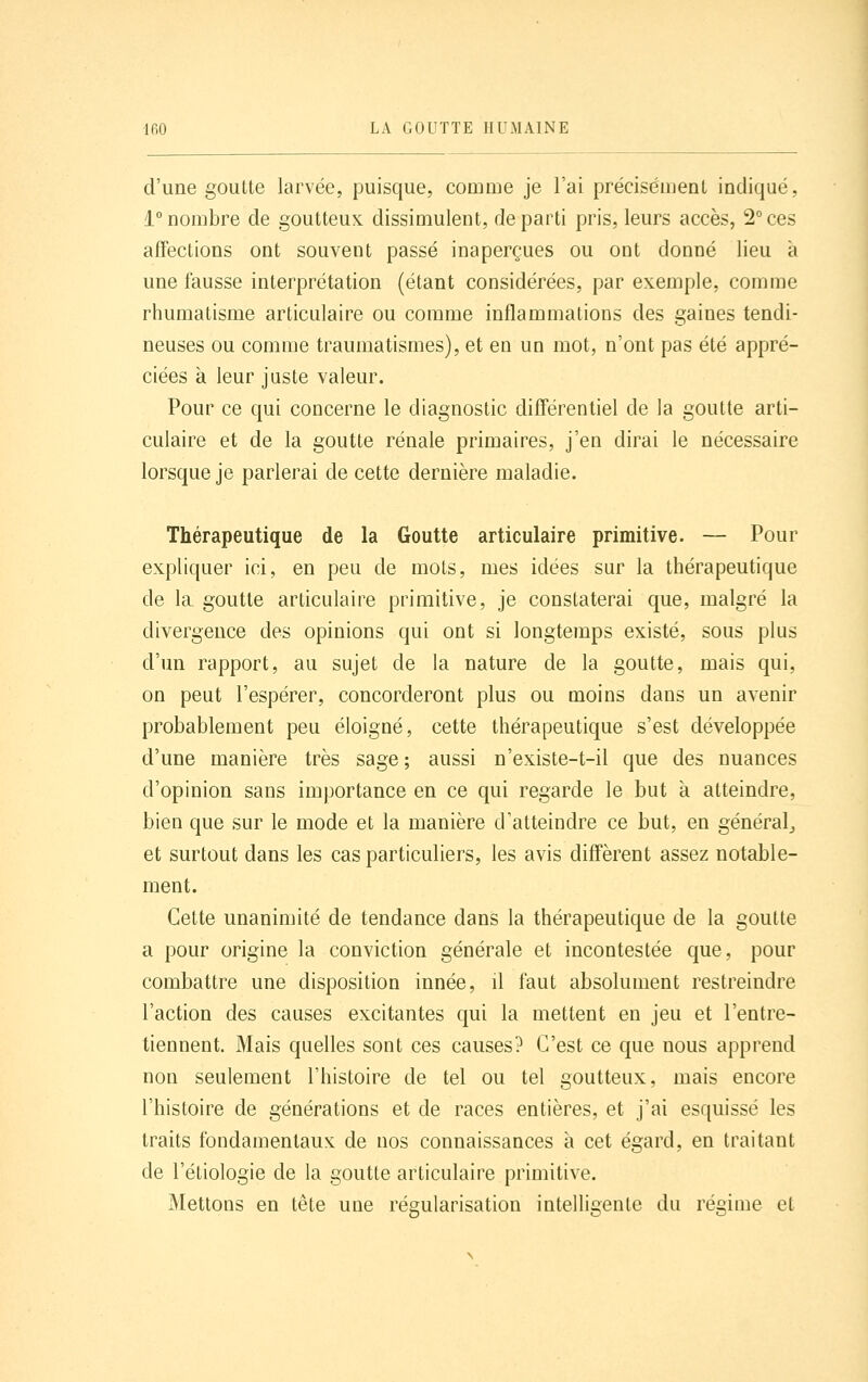 d'une goutte larvée, puisque, comme je l'ai précisément indiqué, 1°nombre de goutteux dissimulent, départi pris, leurs accès, 2°ces affections ont souvent passé inaperçues ou ont donné lieu à une fausse interprétation (étant considérées, par exemple, comme rhumatisme articulaire ou comme inflammations des gaines tendi- neuses ou comme traumatismes), et en un mot, n'ont pas été appré- ciées à leur juste valeur. Pour ce qui concerne le diagnostic diff'érentiel de la goutte arti- culaire et de la goutte rénale primaires, j'en dirai le nécessaire lorsque je parlerai de cette dernière maladie. Thérapeutique de la Goutte articulaire primitive. — Pour expliquer ici, en peu de mots, mes idées sur la thérapeutique de la goutte articulaire primitive, je constaterai que, malgré la divergence des opinions qui ont si longtemps existé, sous plus d'un rapport, au sujet de la nature de la goutte, mais qui, on peut l'espérer, concorderont plus ou moins dans un avenir probablement peu éloigné, cette thérapeutique s'est développée d'une manière très sage; aussi n'existe-t-il que des nuances d'opinion sans importance en ce qui regarde le but à atteindre, bien que sur le mode et la manière d'atteindre ce but, en généralj et surtout dans les cas particuliers, les avis diffèrent assez notable- ment. Cette unanimité de tendance dans la thérapeutique de la goutte a pour origine la conviction générale et incontestée que, pour combattre une disposition innée, il faut absolument restreindre l'action des causes excitantes qui la mettent en jeu et l'entre- tiennent. Mais quelles sont ces causes? C'est ce que nous apprend non seulement l'histoire de tel ou tel goutteux, mais encore l'histoire de générations et de races entières, et j'ai esquissé les traits fondamentaux de nos connaissances à cet égard, en traitant de l'étiologie de la goutte articulaire primitive. Mettons en tête une régularisation intelligente du régime et