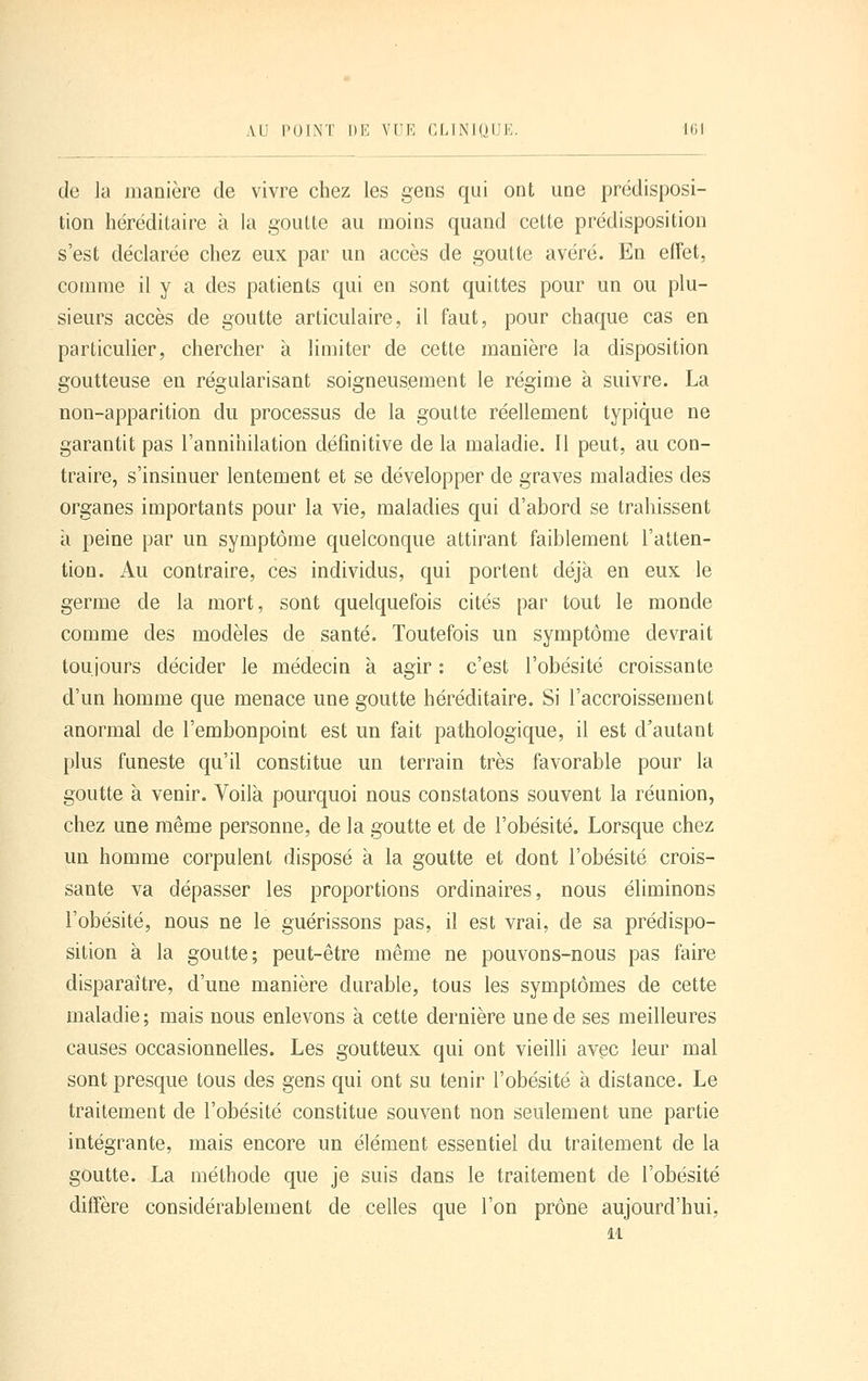 de la manière de vivre chez les gens qui ont une prédisposi- tion héréditaire à la goutte au moins quand cette prédisposition s'est déclarée chez eux par un accès de goutte avéré. En effet, comme il y a des patients qui en sont quittes pour un ou plu- sieurs accès de goutte articulaire, il faut, pour chaque cas en particulier, chercher à limiter de cette manière la disposition goutteuse en régularisant soigneusement le régime à suivre. La non-apparition du processus de la goutte réellement typique ne garantit pas l'annihilation définitive de la maladie. Il peut, au con- traire, s'insinuer lentement et se développer de graves maladies des organes importants pour la vie, maladies qui d'abord se trahissent a peine par un symptôme quelconque attirant faiblement l'atten- tion. Au contraire, ces individus, qui portent déjà en eux le germe de la mort, sont quelquefois cités par tout le monde comme des modèles de santé. Toutefois un symptôme devrait toujours décider le médecin à agir : c'est l'obésité croissante d'un homme que menace une goutte héréditaire. Si l'accroissement anormal de l'embonpoint est un fait pathologique, il est d'autant plus funeste qu'il constitue un terrain très favorable pour la goutte à venir. Voilà pourquoi nous constatons souvent la réunion, chez une même personne, de la goutte et de l'obésité. Lorsque chez un homme corpulent disposé à la goutte et dont l'obésité crois- sante va dépasser les proportions ordinaires, nous éliminons l'obésité, nous ne le guérissons pas, il est vrai, de sa prédispo- sition à la goutte; peut-être même ne pouvons-nous pas faire disparaître, d'une manière durable, tous les symptômes de cette maladie; mais nous enlevons à cette dernière une de ses meilleures causes occasionnelles. Les goutteux qui ont vieilli avec leur mal sont presque tous des gens qui ont su tenir l'obésité à distance. Le traitement de l'obésité constitue souvent non seulement une partie intégrante, mais encore un élément essentiel du traitement de la goutte. La méthode que je suis dans le traitement de l'obésité diffère considérablement de celles que l'on prône aujourd'hui, M