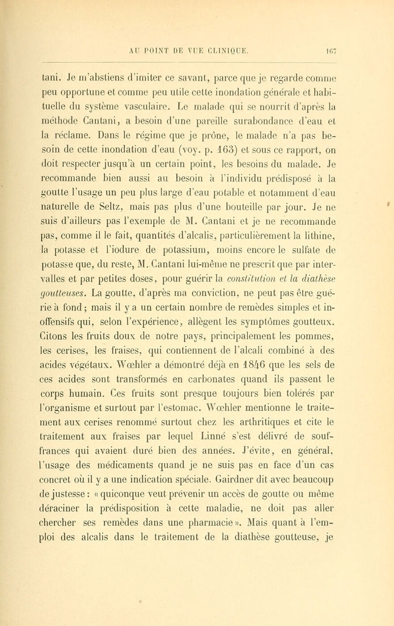 tani. Je m'abstiens d'imiter ce savant, parce que je regarde comme peu opportune et comme peu utile cette inondation générale et habi- tuelle du système vasculaire. Le malade qui se nourrit d'après la méthode Gantani, a besoin d'une pareille surabondance d'eau et la réclame. Dans le régime que je prône, le malade n'a pas be- soin de cette inondation d'eau (voy. p. 163) et sous ce rapport, on doit respecter jusqu'à un certain point, les besoins du malade. Je recommande bien aussi au besoin à l'individu prédisposé à la goutte l'usage un peu plus large d'eau potable et notamment d'eau naturelle de Seltz, mais pas plus d'une bouteille par jour. Je ne suis d'ailleurs pas l'exemple de M. Gantani et je ne recommande pas, comme il le fait, quantités d'alcalis, particulièrement la lithine, la potasse et l'iodure de potassium, moins encore le sulfate de potasse que, du reste, M. Gantani lui-même ne prescrit que par inter- valles et par petites doses, pour guérir la constitution et la diathèse goutteuses. La goutte, d'après ma conviction, ne peut pas être gué- rie à fond ; mais il y a un certain nombre de remèdes simples et in- offensifs qui, selon l'expérience, allègent les symptômes goutteux. Gitons les fruits doux de notre pays, principalement les pommes, les cerises, les fraises, qui contiennent de l'alcali combiné à des acides végétaux. Wœhler a démontré déjà en 18/i6 que les sels de ces acides sont transformés en carbonates quand ils passent le corps humain. Ges fruits sont presque toujours bien tolérés par l'organisme et surtout par l'estomac. Wœhler mentionne le traite- ment aux cerises renommé surtout chez les arthritiques et cite le traitement aux fraises par lequel Linné s'est délivré de souf- frances qui avaient duré bien des années. J'évite, en général, l'usage des médicaments quand je ne suis pas en face d'un cas concret où il y a une indication spéciale. Gairdner dit avec beaucoup de justesse : « quiconque veut prévenir un accès de goutte ou même déraciner la prédisposition à cette maladie, ne doit pas aller chercher ses remèdes dans une pharmacie ». Mais quant à l'em- ploi des alcalis dans le traitement de la diathèse goutteuse, je