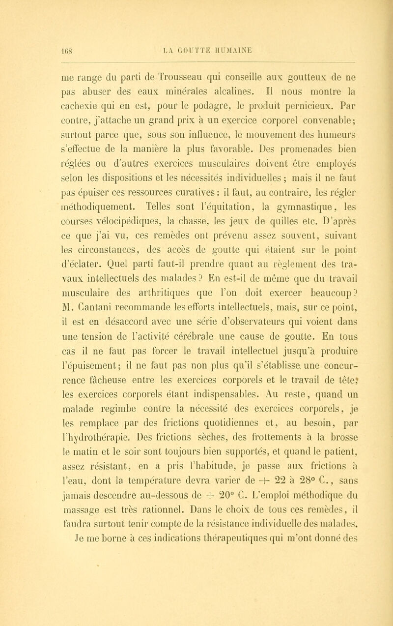 me range du parti de Trousseau qui conseille aux goutteux de ne pas abuser des eaux minérales alcalines. Il nous montre la cachexie qui en est, pour le podagre, le produit pernicieux. Par contre, j'attache un grand prix à un exercice corporel convenable; surtout parce que, sous sou influence, le mouvement des humeurs s'effectue de la manière la plus favorable. Des promenades bien réglées ou d'autres exercices musculaires doivent être employés selon les dispositions et les nécessités individuelles ; mais il ne faut pas épuiser ces ressources curatives : il faut, au contraire, les régler méthodiquement. Telles sont l'équitation, la gymnastique, les courses vélocipédiques, la chasse, les jeux de quilles etc. D'après ce que j'ai vu, ces remèdes ont prévenu assez souvent, suivant les circonstances, des accès de goutte qui étaient sur le point d'éclater. Quel parti faut-il prendre quant au règlement des tra- vaux intellectuels des malades ? En est-il de même que du travail musculaire des arthritiques que l'on doit exercer beaucoup? M. Gantani recommande les efforts intellectuels, mais, sur ce point, il est en désaccord avec une série d'observateurs qui voient dans une tension de l'activité cérébrale une cause de goutte. En tous cas il ne faut pas forcer le travail intellectuel jusqu'à produire l'épuisement ; il ne faut pas non plus qu'il s'établisse, une concur- rence fâcheuse entre les exercices corporels et le travail de tête? les exercices corporels étant indispensables. Au reste, quand un malade regimbe contre la nécessité des exercices corporels, je les remplace par des frictions quotidiennes et, au besoin, par l'hydrothérapie. Des frictions sèches, des frottements à la brosse le matin et le soir sont toujours bien supportés, et quand le patient, assez résistant, en a pris l'habitude, je passe aux frictions à l'eau, dont la température devra varier de -h 22 à 28<' C, sans jamais descendre au-dessous de 4- 20° G. L'emploi méthodique du massage est très rationnel. Dans le choix de tous ces remèdes, il faudra surtout tenir compte de la résistance individuelle des malades. Je me borne à ces indications thérapeutiques qui m'ont donné des