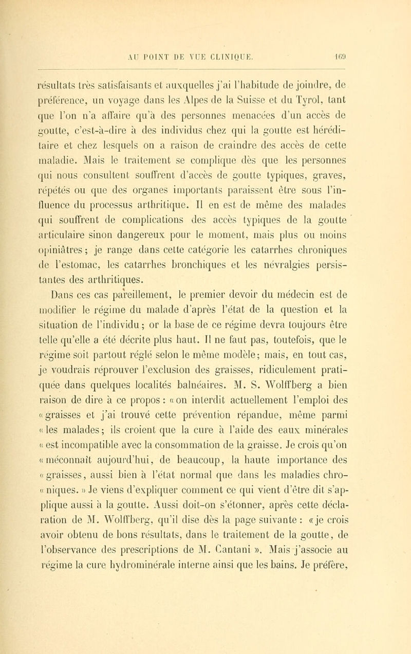 résultats très satisfaisants et auxquelles j'ai l'habitude de joindre, de préférence, un voyage dans les Alpes de la Suisse et du Tyrol, tant que l'on n'a affaire qu'à des personnes menacées d'un accès de goutte, c'est-à-dire à des individus chez qui la goutte est hérédi- taire et chez lesquels on a raison de craindre des accès de cette maladie. Mais le traitement se complique dès que les personnes qui nous consultent souffrent d'accès de goutte typiques, graves, répétés ou que des organes importants paraissent être sous l'in- fluence du processus arthritique. Il en est de même des malades qui souffrent de complications des accès typiques de la goutte articulaire sinon dangereux pour le moment, mais plus ou moins opiniâtres ; je range dans cette catégorie les catarrhes chroniques de l'estomac, les catarrhes bronchiques et les névralgies persis- tantes des arthritiques. Dans ces cas pareillement, le premier devoir du médecin est de modifier le régime du malade d'après l'état de la question et la situation de l'individu ; or la base de ce régime devra toujours être telle qu'elle a été décrite plus haut. Il ne faut pas, toutefois, que le régime soit partout réglé selon le même modèle; mais, en tout cas, je voudrais réprouver l'exclusion des graisses, ridiculement prati- quée dans quelques localités balnéaires. M. S. Wolffberg a bien raison de dire à ce propos : « on interdit actuellement l'emploi des «graisses et j'ai trouvé cette prévention répandue, même parmi « les malades ; ils croient que la cure à l'aide des eaux minérales « est incompatible avec la consommation de la graisse. Je crois qu'on «méconnaît aujourd'hui, de beaucoup, la haute importance des «graisses, aussi bien à l'état normal que dans les maladies chro- « niques. » Je viens d'expliquer comment ce qui vient d'être dit s'ap- plique aussi à la goutte. Aussi doit-on s'étonner, après cette décla- ration de M. Wolffberg, qu'il dise dès la page suivante: «je crois avoir obtenu de bons résultats, dans le traitement de la goutte, de l'observance des prescriptions de M. Cantani ». Mais j'associe au régime la cure hydrominérale interne ainsi que les bains. Je préfère,