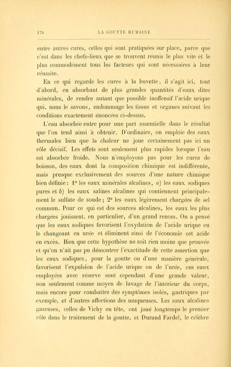 entre autres cures, celles qui sont pratiquées sur place^ parce que c'est dans les chefs-lieux que se trouvent réunis le plus vite et le plus commodément tous les facteurs qui sont nécessaires à leur réussite. En ce qui regarde les cures à la buvette, il s'agit ici, tout d'abord, en absorbant de plus grandes quantités d'eaux dites minérales, de rendre autant que possible inoffensif l'acide urique qui, nous le savons, endommage les tissus et organes suivant les conditions exactement énoncées ci-dessus. L'eau absorbée entre pour une part essentielle dans le résultat que l'on tend ainsi à obtenir. D'ordinaire, on emploie des eaux thermales bien que la chaleur ne joue certainement pas ici un rôle décisif. Les effets sont seulement plus rapides lorsque l'eau est absorbée froide. Nous n'employons pas pour les cures de boisson, des eaux dont la composition chimique est indifférente, mais presque exclusivement des sources d'une nature chimique bien définie: 1° les eaux minérales alcalines, a) les eaux sodiques pures et 6) les eaux salines alcalines qui contiennent principale- ment le sulfate de soude ; 2° les eaux légèrement chargées de sel commun. Pour ce qui est des sources alcalines, les eaux les plus chargées jouissent, en particulier, d'un grand renom. On a pensé que les eaux sodiques favorisent l'oxydation de l'acide urique en le changeant en urée et éliminent ainsi de l'économie cet acide en excès. Bien que cette hypothèse ne soit rien moins que prouvée et qu'on n'ait pas pu démontrer l'exactitude de cette assertion que les eaux sodiques, pour la goutte ou d'une manière générale, favorisent l'expulsion de l'acide urique ou de l'urée, ces eaux employées avec réserve sont cependant d'une grande valeur, non seulement comme moyen de lavage de l'intérieur du corps, mais encore pour combattre des symptômes isolés, gastriques par exemple, et d'autres affections des muqueuses. Les eaux alcalines gazeuses, celles de Vichy en tête, ont joué longtemps le premier rôle dans le traitement de la goutte, et Durand Fardel, le célèbre