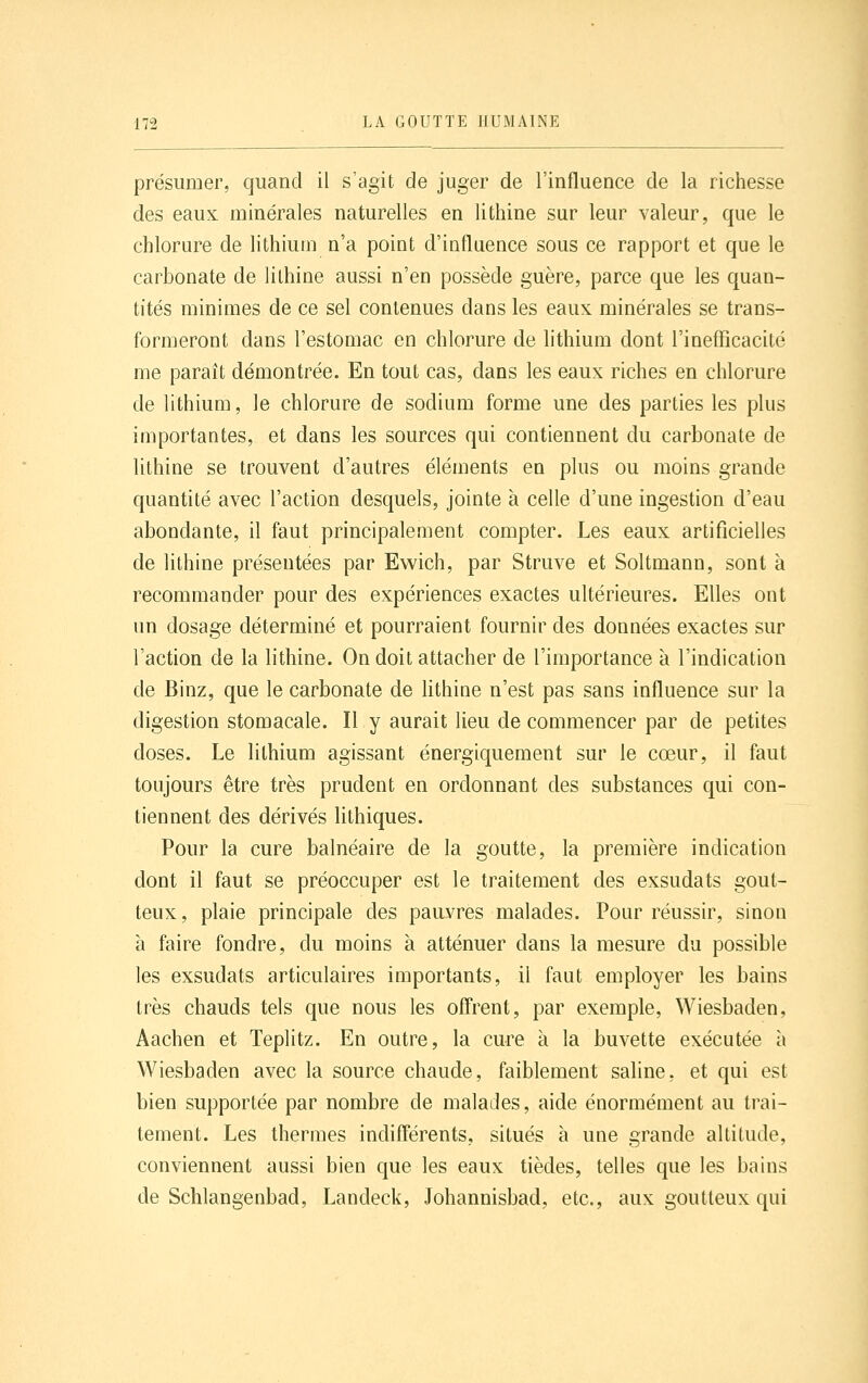 présumer, quand il s'agit de juger de l'influence de la richesse des eaux minérales naturelles en lithine sur leur valeur, que le chlorure de lithium n'a point d'influence sous ce rapport et que le carbonate de lithine aussi n'en possède guère, parce que les quan- tités minimes de ce sel contenues dans les eaux minérales se trans- formeront dans l'estomac en chlorure de lithium dont l'inefficacité me paraît démontrée. En tout cas, dans les eaux riches en chlorure de lithium, le chlorure de sodium forme une des parties les plus importantes, et dans les sources qui contiennent du carbonate de lithine se trouvent d'autres éléments en plus ou moins grande quantité avec l'action desquels, jointe à celle d'une ingestion d'eau abondante, il faut principalement compter. Les eaux artificielles de lithine présentées par Ewich, par Struve et Soltmann, sont à recommander pour des expériences exactes ultérieures. Elles ont un dosage déterminé et pourraient fournir des données exactes sur l'action de la lithine. On doit attacher de l'importance à l'indication de Binz, que le carbonate de hthine n'est pas sans influence sur la digestion stomacale. Il y aurait lieu de commencer par de petites doses. Le lithium agissant énergiquement sur le cœur, il faut toujours être très prudent en ordonnant des substances qui con- tiennent des dérivés lithiques. Pour la cure balnéaire de la goutte, la première indication dont il faut se préoccuper est le traitement des exsudats gout- teux, plaie principale des pauvres malades. Pour réussir, sinon à faire fondre, du moins à atténuer dans la mesure du possible les exsudats articulaires importants, il faut employer les bains très chauds tels que nous les offrent, par exemple, Wiesbaden, Aachen et Teplitz. En outre, la cure à la buvette exécutée à Wiesbaden avec la source chaude, faiblement saline, et qui est bien supportée par nombre de malades, aide énormément au trai- tement. Les thermes indifférents, situés à une grande altitude, conviennent aussi bien que les eaux tièdes, telles que les bains de Schlangenbad, Landeck, Johannisbad, etc., aux goutteux qui