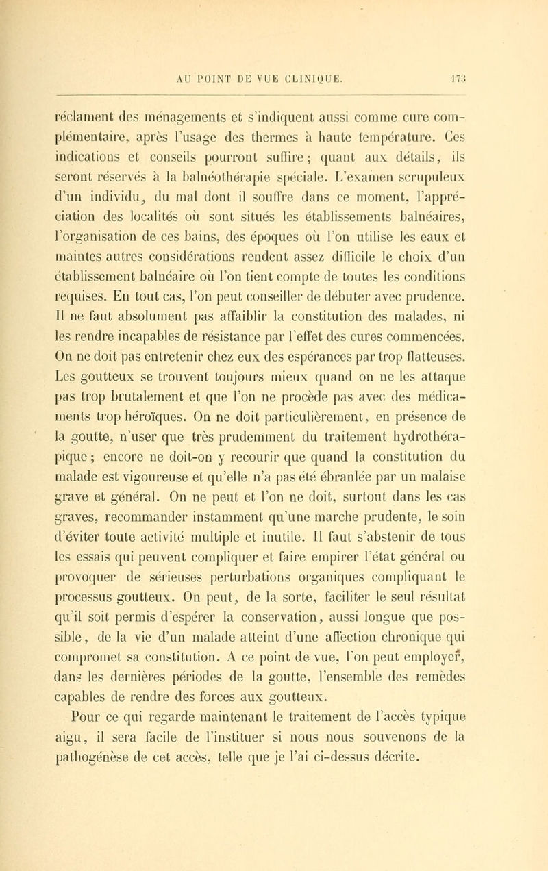 réclament des ménagements et s'indiquent aussi comme cure com- plémentaire, après l'usage des thermes à haute température. Ces indications et conseils pourront suffire; quant aux détails, ils seront réservés à la balnéothérapie spéciale. L'examen scrupuleux d'un individu^ du mal dont il souffre dans ce moment, l'appré- ciation des localités où sont situés les établissements balnéaires, l'organisation de ces bains, des époques où l'on utilise les eaux et maintes autres considérations rendent assez difficile le choix d'un établissement balnéaire où l'on tient compte de toutes les conditions requises. En tout cas, l'on peut conseiller de débuter avec prudence. Il ne faut absolument pas affaiblir la constitution des malades, ni les rendre incapables de résistance par l'efî'et des cures commencées. On ne doit pas entretenir chez eux des espérances par trop flatteuses. Les goutteux se trouvent toujours mieux quand on ne les attaque pas trop brutalement et que l'on ne procède pas avec des médica- ments trop héroïques. On ne doit particulièrement, en présence de la goutte, n'user que très prudemment du traitement hydrothéra- pique ; encore ne doit-on y recourir que quand la constitution du malade est vigoureuse et qu'elle n'a pas été ébranlée par un malaise grave et général. On ne peut et l'on ne doit, surtout dans les cas graves, recommander instamment qu'une marche prudente, le soin d'éviter toute activité multiple et inutile. Il faut s'abstenir de tous les essais qui peuvent compliquer et faire empirer l'état général ou provoquer de sérieuses perturbations organiques compliquant le processus goutteux. On peut, de la sorte, faciliter le seul résultat qu'il soit permis d'espérer la conservation, aussi longue que pos- sible , de la vie d'un malade atteint d'une affection chronique qui compromet sa constitution. A ce point de vue, Ton peut employer, dans les dernières périodes de la goutte, l'ensemble des remèdes capables de rendre des forces aux goutteux. Pour ce qui regarde maintenant le traitement de l'accès typique aigu, il sera facile de l'instituer si nous nous souvenons de la pathogénèse de cet accès, telle que je l'ai ci-dessus décrite.