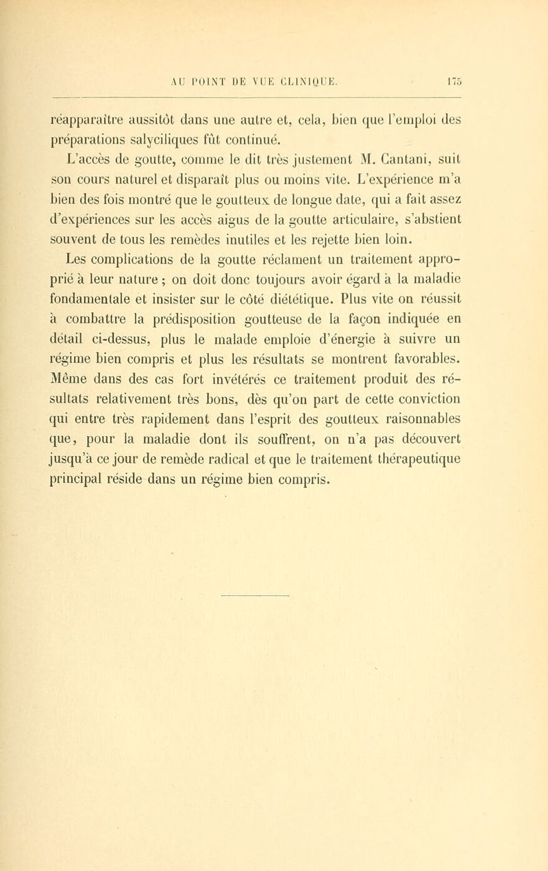 réapparaître aussitôt dans une autre et, cela, bien que l'emploi des préparations salyciliques fût continué. L'accès de goutte, comme le dit très justement M. Gantani, suit son cours naturel et disparaît plus ou moins vite. L'expérience m'a bien des fois montré que le goutteux de longue date, qui a fait assez d'expériences sur les accès aigus de la goutte articulaire, s'abstient souvent de tous les remèdes inutiles et les rejette bien loin. Les complications de la goutte réclament un traitement appro- prié à leur nature ; on doit donc toujours avoir égard à la maladie fondamentale et insister sur le côté diététique. Plus vite on réussit à combattre la prédisposition goutteuse de la façon indiquée en détail ci-dessus, plus le malade emploie d'énergie à suivre un régime bien compris et plus les résultats se montrent favorables. Même dans des cas fort invétérés ce traitement produit des ré- sultats relativement très bons, dès qu'on part de cette conviction qui entre très rapidement dans l'esprit des goutteux raisonnables que, pour la maladie dont ils souffrent, on n'a pas découvert jusqu'à ce jour de remède radical et que le traitement thérapeutique principal réside dans un régime bien compris.