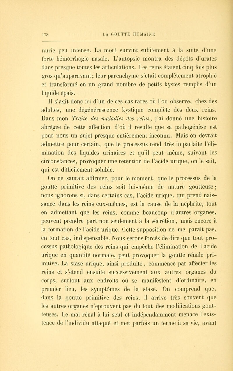 nurie peu intense. La mort survint subitement à la suite d'une forte hémorrhagie nasale. L'autopsie montra des dépôts d'urates dans presque toutes les articulations. Les reins étaient cinq fois plus gros qu'auparavant; leur parenchyme s'était complètement atrophié et transformé en un grand nombre de petits kystes remplis d'un liquide épais. Il s'agit donc ici d'un de ces cas rares où l'on observe, chez des adultes, une dégénérescence kystique complète des deux reins. Dans mon Traité des maladies des reins, j'ai donné une histoire abrégée de cette affection d'où il résulte que sa pathogénèse est pour nous un sujet presque entièrement inconnu. Mais on devrait admettre pour certain, que le processus rend très imparfaite l'éli- mination des liquides urinaires et qu'il peut même, suivant les circonstances, provoquer une rétention de l'acide urique, on le sait, qui est difficilement soluble. On ne saurait affirmer, pour le moment, que le processus de la goutte primitive des reins soit lui-même de nature goutteuse; nous ignorons si, dans certains cas, l'acide urique, qui prend nais- sance dans les reins eux-mêmes, est la cause de la néphrite, tout en admettant que les reins, comme beaucoup d'autres organes, peuvent prendre part non seulement à la sécrétion, mais encore à la formation de l'acide urique. Cette supposition ne me paraît pas, en tout cas, indispensable. Nous serons forcés de dire que tout pro- cessus pathologique des reins qui empêche l'élimination de l'acide urique en quantité normale, peut provoquer la goutte rénale pri- mitive. La stase urique, ainsi produite, commence par affecter les reins et s'étend ensuite successivement aux autres organes du corps, surtout aux endroits où se manifestent d'ordinaire, en premier lieu, les symptômes de la stase. On comprend que, dans la goutte primitive des reins, il arrive très souvent que les autres organes n'éprouvent pas du tout des modifications gout- teuses. Le mal rénal à lui seul et indépendamment menace l'exis- tence de l'individu attaqué et met parfois un terme à sa vie, avant