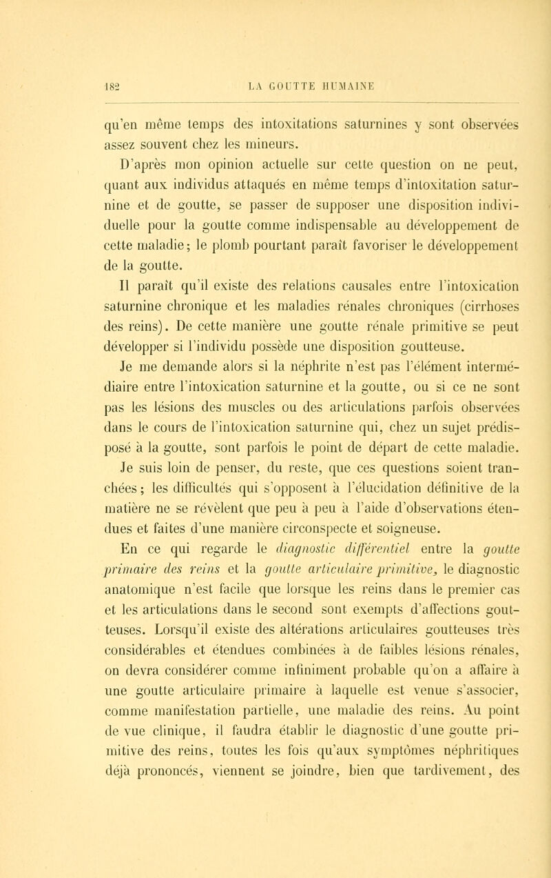 qu'en même temps des intoxitations saturnines y sont observées assez souvent chez les mineurs. D'après mon opinion actuelle sur celte question on ne peut, quant auK individus attaqués en même temps d'inloxitation satur- nine et de goutte, se passer de supposer une disposition indivi- duelle pour la goutte comme indispensable au développement de cette maladie; le plomb pourtant paraît favoriser le développement de la goutte. Il paraît qu'il existe des relations causales entre l'intoxication saturnine chronique et les maladies rénales chroniques (cirrhoses des reins). De cette manière une goutte rénale primitive se peut développer si l'individu possède une disposition goutteuse. Je me demande alors si la néphrite n'est pas l'élément intermé- diaire entre l'intoxication saturnine et la goutte, ou si ce ne sont pas les lésions des muscles ou des articulations parfois observées dans le cours de l'intoxication saturnine qui, chez un sujet prédis- posé a la goutte, sont parfois le point de départ de cette maladie. Je suis loin de penser, du reste, que ces questions soient tran- chées ; les difficultés qui s'opposent à l'élucidation définitive de la matière ne se révèlent que peu à peu à l'aide d'observations éten- dues et faites d'une manière circonspecte et soigneuse. En ce qui regarde le diagnostic différentiel entre la goutte .primaire des reins et la goutte articulaire primitive^ le diagnostic anatomique n'est facile que lorsque les reins dans le premier cas et les articulations dans le second sont exempts d'affections gout- teuses. Lorsqu'il existe des altérations articulaires goutteuses très considérables et étendues combinées à de faibles lésions rénales, on devra considérer comme infiniment probable qu'on a affaire à une goutte articulaire primaire à laquelle est venue s'associer, comme manifestation partielle, une maladie des reins. Au point de vue clinique, il faudra établir le diagnostic d'une goutte pri- mitive des reins, toutes les fois qu'aux symptômes néphritiques déjà prononcés, viennent se joindre, bien que tardivement, des