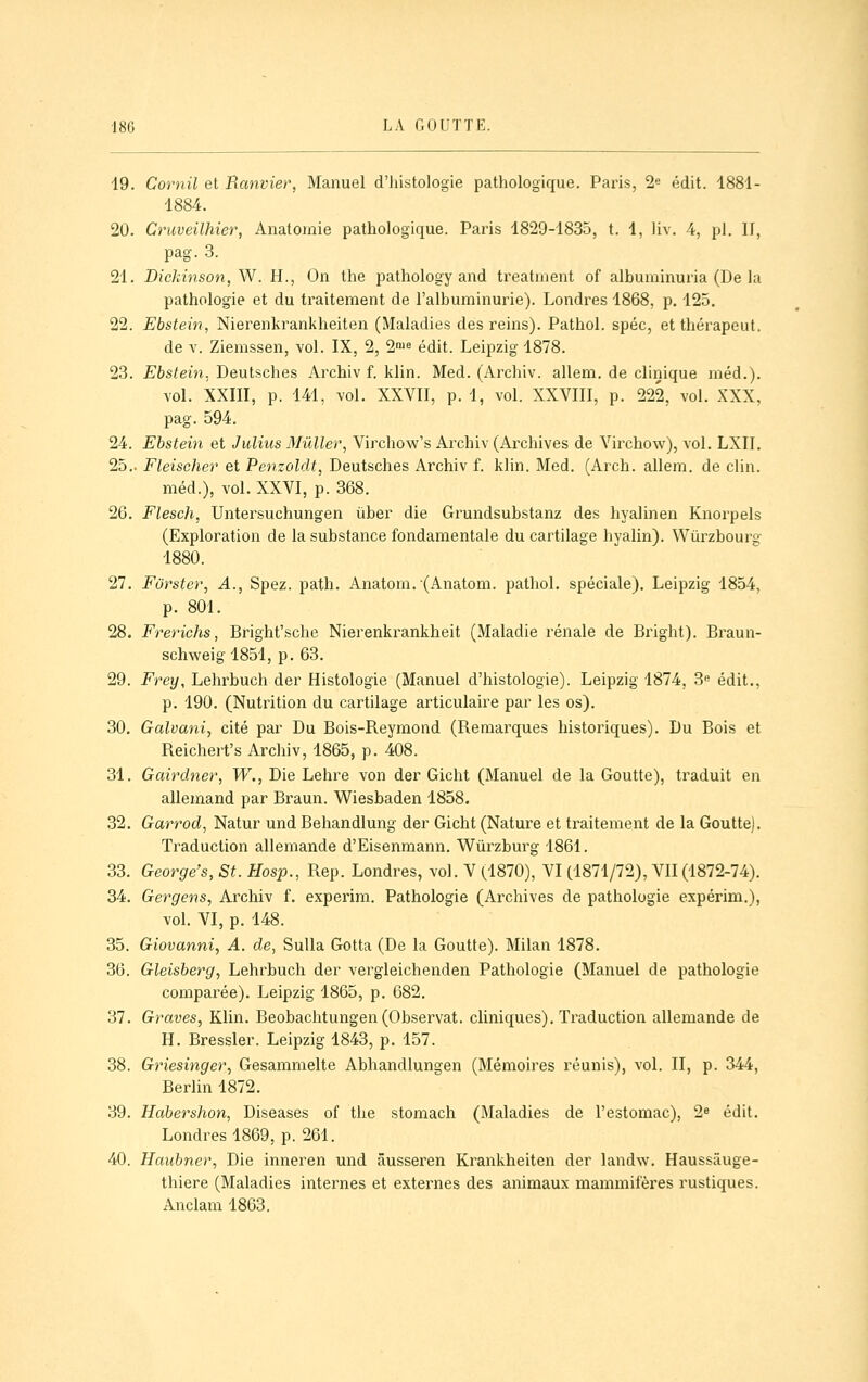 19. Cornil et Ranvier, Manuel d'histologie pathologique. Paris, 2« édit. 1881- 1884. 20. Cruveilhier, Anatomie pathologique. Paris 1829-1835, t. 1, liv. 4, pi. II, pag. 3. 21. Dickmson,W. H., On the pathology and treatnient of albuminuria (De la pathologie et du traitement de l'albuminurie). Londres 1868, p. 125. 22. Ebstein, Nierenkrankheiten (Maladies des reins). Pathol. spéc, etthérapeut. de V. Ziemssen, vol. IX, 2, 2'ue édit. Leipzig 1878. 23. Ebstein. Deutsches Archiv f. klin. Med. (Archiv. allem, de clinique méd.). vol. XXIII, p. 141, vol. XXVII, p. 1, vol. XXVIII, p. 222, vol. XXX, pag. 594. 24. Ebstein et Julius Mûller, Virchow's Archiv (Archives de Virchow), vol. LXII. 25.. Fleischer et Penzoldt, Deutsches Archiv f. klin. Med. (Arch. allem. de clin. méd.), vol. XXVI, p. 368. 26. Flesch, Untersuchungen uber die Grundsubstanz des hyalinen Knorpels (Exploration de la substance fondamentale du cartilage hyalin). Wùrzbourg 1880. 27. Furster, A., Spez. path. Anatom.(Anatom. pathol. spéciale). Leipzig 1854, p. 801. 28. Frerichs, Bright'sche Nierenkrankheit (Maladie rénale de Bright). Braun- schweig 1851, p. 63. 29. Frey, Lehrbuch der Histologie (Manuel d'histologie). Leipzig 1874, 3« édit., p. 190. (Nutrition du cartilage articulaire par les os). 30. Galvani, cité par Du Bois-Reymond (Remarques historiques). Du Bois et Reichert's Archiv, 1865, p. 408. 31. Gairdner, W., Die Lehre von der Gicht (Manuel de la Goutte), traduit en allemand par Braun. Wiesbaden 1858. 32. Garrod, Natur und Behandlung der Gicht (Nature et traitement de la Goutte). Traduction allemande d'Eisenmann. Wûrzburg 1861. 33. George's, St. Hosp., Rep. Londres, vol. V (1870), VI (1871/72), VII(1872-74). 34. Gergens, Archiv f. experim. Pathologie (Archives de pathologie expérim.), vol. VI, p. 148. 35. Giovanni, A. de, SuUa Gotta (De la Goutte). Milan 1878. 36. Gleisberg, Lehrbuch der vergleichenden Pathologie (Manuel de pathologie comparée). Leipzig 1865, p. 682. 37. Graves, Klin. Beobachtungen (Observât, cliniques). Traduction allemande de H. Bressler. Leipzig 1843, p. 157. 38. Griesinger, Gesammelte Abhandlungen (Mémoires réunis), vol. II, p. 344, Berlin 1872. 39. Habershon, Diseases of the stomach (Maladies de l'estomac), 2^ édit. Londres 1869, p. 261. 40. Haubner, Die inneren und âusseren Krankheiten der landw. Haussâuge- thiere (Maladies internes et externes des animaux mammifères rustiques. Anclam 1863.