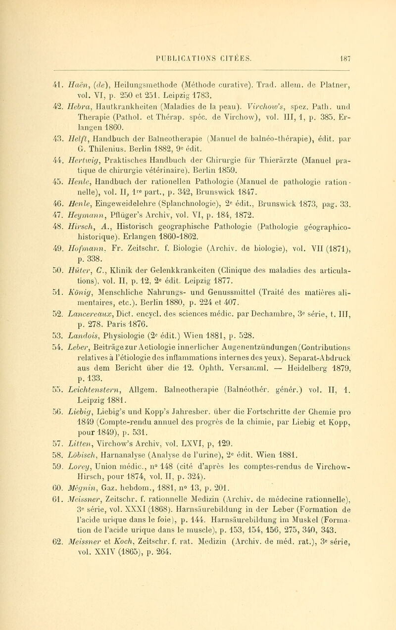 41. Haën, (de), Heilungsmethode (Méthode cui'ative). Trad. allem. de Platner, vol. VI, p. 250 et 251. Leipzig 1783. 42. Hebra, Hautkrankheiten (Maladies de la peau). Virchow's, spez. Palh. unJ Thérapie (Patliol. et Thérap. spcc. de Virchow), vol. III, 1, p. 385. Er- langen 1860. 43. Helft, Handbuch der Balneotherapie (Manuel de balnéo-thérapie), édit. par G. Thilenius. Berlin 1882, 9« édit. 44. Hertwig, Praktisches Handbuch der Chirurgie fiir Thieriirzte (Manuel pra- tique de chirurgie vétérinaire). Berlin 1859. 45. Henle, Handbuch der rationellen Pathologie (Manuel de pathologie ration ■ nelle), vol. II, i'^ part., p. 342, Brunswick 1847. 46. Henle, Eingeweidelehre (Splanchnologie), 2« édit., Brunswick 1873, pag. 33. 47. Heymann, Pftiiger's Archiv, vol. VI, p. 184, 1872. 48. Hirsch, A., Historisch geographische Pathologie (Pathologie géographico- historique). Erlangen 1860-1862. 49. Hofmann, Fr. Zeitschr. f. Biologie (Archiv. de biologie), vol. VII (1871), p. 338. 50. Hûter, C, Klinik der Gelenkkrankeiten (Clinique des maladies des articula- tions), vol. II, p. 12, 2e édit. Leipzig 1877. 51. Kunig, Menschliche Nahrungs- und Genussmittel (Traité des matières ali- mentaires, etc.). Berlin 1880, p. 224 et 407. 52. Lancereaiix, Dict. encycl. des sciences médic. par Dechambre, 3« série, t. III, p. 278. Paris 1876. 53. Landais, Physiologie (2* édit.) Wien 1881, p. 528. 54. Leber, Beitrâgezur Aetiologie innerlicher Augenentzûndungen (Contributions relatives à l'étiologie des inflammations internes des yeux). Separat-Abdruck aus dem Bericht ùber die 12. Ophth. Versamml. — Heidelberg 1879, p. 133, 55. Leichtenstern, Allgem, Balneotherapie (Balnéothér. génér.) vol. II, 1. Leipzig 1881. 56. Liebig, Liebig's und Kopp's Jahresber. ûber die Fortschritte der Chemie pro 1849 (Compte-rendu annuel des progrès de la chimie, par Liebig et Kopp, pour 1849), p. 531. 57. Litten, Virchow's Archiv, vol. LXVI, p, 429. 58. Lubisch, Harnanalyse (Analyse de l'urine), 2« édit. Wien 1881. 59. iorey, Union médic, n» 148 (cité d'après les comptes-rendus de Virchow- Hirsch, pour 1874, vol. II, p. 324). 60. Mégnin, Gaz. hebdom., 1881, n» 13, p. 201. 61. Meissner, Zeitschr. f. rationnelle Medizin (Archiv. de médecine rationnelle), 3« série, vol. XXXI (1868). Harnsâurebildung in der Leber (Formation de l'acide urique dans le foie), p. 144. Harnsâurebildung im Muskel (Forma- tion de l'acide urique dans le muscle), p. 153, 154, 156, 275, 340, 343. 62. Meissner et Koch, Zeitschr. f. rat. Medizin (Archiv. de méd. rat.), 3^ série, vol. XXIV (1865), p. 264.