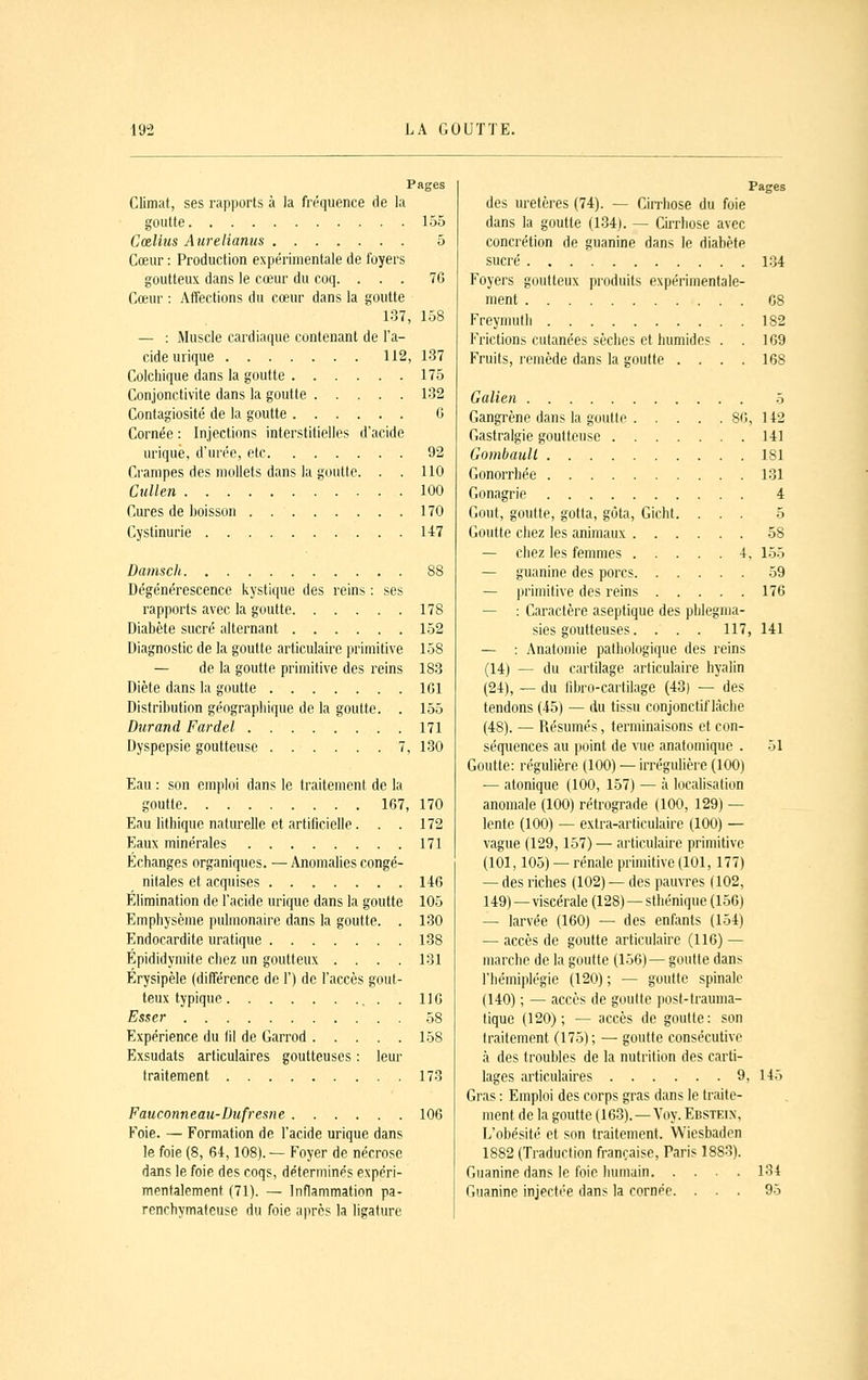 Pages Climat, ses rapports à la fréquence de la goutte 155 Cœliiis Aurelianus 5 Cœur : Production expérimentale de foyers goutteux dans le cœur du coq. ... 7G Cœur : Aiîections du cœur dans la goutte 137, 158 — : Muscle cardiaque contenant de l'a- cide urique 112, 137 Colchique dans la goutte 175 Conjonctivite dans la goutte 132 Contagiosité de la goutte 6 Cornée : Injections interstitielles d'acide urique, d'urée, etc 92 Crampes des mollets dans la goutte. . . 110 Cullen 100 Cures de boisson 170 Cystinurie 147 Damscli 88 Dégénérescence kystique des reins : ses rapports avec la goutte 178 Diabète sucré alternant 152 Diagnostic de la goutte articulaire primitive 158 — de la goutte primitive des reins 183 Diète dans la goutte IGl Distribution géographique de la goutte. . 155 Durand Fardel 171 Dyspepsie goutteuse 7, 130 Eau : son emploi dans le traitement de la goutte 167, 170 Eau lithique naturelle et artificielle. . . 172 Eaux minérales 171 Échanges organiques. —Anomalies congé- nitales et acquises 146 Elimination de l'acide urique dans la goutte 105 Emphysème pulmonaire dans la goutte. . 130 Endocardite uratique 138 Épididymite chez un goutteux . . . . 131 Érysipèle (différence de 1') de l'accès gout- teux typique . . 116 Esser .58 Expérience du fil de Garrod 158 Exsudais articulaires goutteuses : leur traitement 173 Fauconneau-Dufresne 106 Foie. — Formation de l'acide urique dans le foie (8, 64,108).— Foyer de nécrose dans le foie des coqs, déterminés expéri- mentalement (71). — Inflammation pa- renchymateuse du foie après la ligature Pages des uretères (74). — Cirrhose du foie dans la goutte (134). — Cirrhose avec concrétion de guanine dans le diabète sucré 134 Foyers goutteux produits expérimentale- ment 68 Freymuth 182 Frictions cutanées sèches et humides . . 169 Fruits, remède dans la goutte .... 168 Galieii 5 Gangrène dans la goutle 86, 142 Gastralgie goutteuse 141 Gombaull 181 Gonorrhée 131 Gonagrie 4 Goût, goutte, gotta, gôta, Gicht. ... 5 Goutte chez les animaux 58 — chez les femmes 4, 155 — guanine des porcs 59 — primitive des reins 176 — : Caractère aseptique des phlegma- sies goutteuses. . . . 117, 141 — : Anatomie pathologique des reins (14) — du cartilage articulaire hyalin (24), — du fibro-cartilage (43) — des tendons (45) — du tissu conjonctif lâche (48). — Résumés, terminaisons et con- séquences au point de vue anatomique . 51 Goutte: régulière (100) — irrégulière (100) — atonique (100, 157) — à localisation anomale (100) rétrograde (100, 129) — lente (100) — extra-articulaire (100) — vague (129, 157) — articulaire primitive (101,105) — rénale primitive (101, 177) — des riches (102) — des pauvres (102, 149)—viscérale (128) — sthénique (156) — larvée (160) — des enfants (154) — accès de goutte articulaire (116) — marche de la goutte (156)— goutte dans l'hémiplégie (120) ; — goutte spinale (140) ; — accès de goutte post-lrauma- tique (120); — accès de goutte: son traitement (175); — goutte consécutive à des troubles de la nutrition des carti- lages articulaires 9, 145 Gras : Emploi des corps gras dans le traite- ment de la goutte (163). —Voy. Ebsteix, L'obésité et son traitement. Wiesbaden 1882 (Traduction française, Paris 1883). Guanine dans le foie humain 134 Guanine injecti'e dans la cornée. ... 95